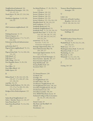 : ﻿

Neighborhood Industrial 184
Neighborhood Strategies 108, 118,
121, 127, 131
North Street 98, 206, 227, 243, 246,
247
Northwest Quadrant 12, 69, 109,
240, 241

O
Old Commons neighborhood 108

P
Parking Structure 52–53
Parks & Squares 66
Parris Island Gateway 173, 174, 247,
253, 254
Pedestrian & Bicycle Infrastructure
91
pedestrian shed 91
Pigeon Point neighborhood 70, 114,
198
Pigeon Point Park 70, 114, 200, 240,
241, 243
Polk Island 147
Polk Street 227
Polk Village 128, 161
Port Republic Street 51, 98, 228,
242
Post Office 55
Post Office Block 243
Public Spaces 88

R
Ribaut Road 72, 98, 148, 149, 158,
159, 167–171, 206, 207, 246,
247, 250, 251
road diet 58, 159
Robert Smalls Parkway 98, 158, 165,
172–174, 174, 189, 191, 228,
252, 253, 254, 255
Rodgers Drive Redevelopment 123

S
Salem Road Neighborhood 130
Salzer / Marsher Tracts 41, 120, 247
Sams Point Road 229
Sams Point Road Park 79, 134, 258,
259

Sea Island Parkway 37–38, 158, 176,
229, 256
Sector 1 Projects 240–243
Sector 2 Projects 244–247
Sector 3 Projects 248–251
Sector 4 Projects 252–255
Sector 5 Projects 232–234, 256–259
Shanklin Road 98, 230, 254, 255
Soil Conditions 272–273
Southside Boulevard 230
Southside Neighborhood 251
Southside Park 75–76, 126, 250, 251
Spanish Moss Trail 73, 78, 89, 118,
144, 145, 146, 148, 151, 165,
172, 185, 200, 223, 244, 247,
250, 251, 254
stormwater 39, 76, 126
bioswales 75, 82, 121
stormwater management 75
Strategic Opportunity Sites 191
Street Infrastructure Plan 88,
205–209, 217
Streetscape Improvements 58, 95,
167, 172, 176
Streetscape & Retail Strategies 61
Street Sections - Specific 205, 217
Street Sections-Typical 205
Strip Mall Retrofit 160
Swamp Rabbit Trail 185
Sycamore Park 115

T
T1-Natural Preserve 200
T2-Rural 200
T3-Edge 201
T3-Neighborhood 202
T3-Sub-Urban 198, 201
T4-Historic Neighborhood 203
T4-Neighborhood Center 198, 203
T4-Urban Neighborhood 198, 202
T5-Downtown Core 204
T5-Urban Corridor 198, 204
TCL/BMH Waterfront Access 40
Technical College of the Lowcountry
40, 144, 167, 168, 244, 245,
247
Tennis Center 69
The Point and The Bluff 108
TIGER 164
Townhomes 121

288 C i t y O f B e a u f o r t , S C | C i v i c M a s t e r P l a n

Transect-Based Implementation
Strategies 196

U
UDO 196
University of South Carolina Beaufort 240, 241, 243
USCB 108, 240, 241, 243

V
Vacant land and abandoned
buildings 281

W
Waddell Gardens Nature Preserve
76, 126, 250
Waddell Road 76, 98, 126, 231, 248,
249, 250, 251
Walk Score 276–277
Washington Street Park 55, 69, 242
Waterfront Park 27–31, 37
Wayfinding 61, 242
West End 12, 198
Whitehall 12, 131, 133, 176,
178–179, 256, 257, 259

Z
Zoning 268–269

 
