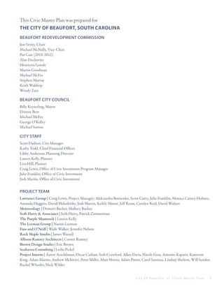 

This Civic Master Plan was prepared for
The City of Beaufort, south Carolina
Beaufort Redevelopment Commission
Jon Verity, Chair
Michael McNally, Vice-Chair
Pat Case (2010-2012)
Alan Dechovitz
Henrietta Goode
Martin Goodman
Michael McFee
Stephen Murray
Keith Waldrop
Wendy Zara

Beaufort City Council
Billy Keyserling, Mayor
Donnie Beer
Michael McFee
George O’Kelley
Michael Sutton

city staff
Scott Dadson, City Manager
Kathy Todd, Chief Financial Officer
Libby Anderson, Planning Director
Lauren Kelly, Planner
Liza Hill, Planner
Craig Lewis, Office of Civic Investment Program Manager
Julie Franklin, Office of Civic Investment
Josh Martin, Office of Civic Investment

Project team
Lawrence Group | Craig Lewis, Project Manager; Aleksandra Borisenko, Scott Curry, Julie Franklin, Monica Carney Holmes,
Amanda Huggins, David Malushizky, Josh Martin, Keihly Moore, Jeff Ream, Carolyn Reid, David Walters
Metrocology | Demetri Baches, Mallory Baches
Seth Harry & Associates | Seth Harry, Patrick Zimmerman
The Purple Shamrock | Lauren Kelly
The Leeman Group | Naomi Leeman
Fuss and O’Neill | Wade Walker, Jennifer Nelson
Rock Maple Studio | James Wassell
Allison Ramsey Architects | Cooter Ramsey
Brown Design Studio | Eric Brown
Seahaven Consulting | Leslie Pickel
Project Interns | Aaron Aeschliman, Oscar Carlsan, Seth Crawford, Allen Davis, Nicole Goss, Antonio Kaparis, Kameron
King, Adam Martin, Andrew McIntyre, Peter Miller, Matt Morris, Adam Pinter, Carol Santana, Lindsay Shelton, Will Sendor,
Rachel Wheeler, Nick Wilder
City Of Beaufor t, SC | Civic Master Plan

i

 