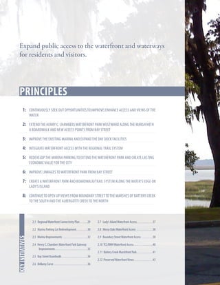 Expand public access to the waterfront and waterways
for residents and visitors.

principles
Key Strategies
1:	 Continuously seek out opportunities to improve/enhance access and views of the
water

2: 	Extend the Henry C. Chambers Waterfront Park westward along the marsh with
a boardwalk and new access points from Bay Street

3: 	 Improve the existing Marina and expand the day dock facilities
4:	 Integrate waterfront access with the regional trail system
5:	 Redevelop the Marina parking to extend the Waterfront Park and create lasting
economic value for the City

6:	 Improve linkages to Waterfront Park from Bay Street
7:	 Create a waterfront park and boardwalk/trail system along the water’s edge on
Lady’s Island

8: 	 Continue to open up views from Boundary Street to the marshes of Battery Creek
to the south and the Albergotti creek to the north

2.7 Lady’s Island Waterfront Access. . . . . . . . . . . . .37

2.2 Marina Parking Lot Redevelopment. . . . . . . . . 30

In this chapter
key initiatives

2.1 Regional Waterfront Connectivity Plan. . . . . . 29

2.8 Mossy Oaks Waterfront Access . . . . . . . . . . . . . 38

2.3 Marina Improvements. . . . . . . . . . . . . . . . . . . . 32

2.9 Boundary Street Waterfront Access . . . . . . . . . 38

2.4 Henry C. Chambers Waterfront Park Gateway
Improvements. . . . . . . . . . . . . . . . . . . . . . . . . . 33

2.10 TCL/BMH Waterfront Access. . . . . . . . . . . . . . . 40

2.5 Bay Street Boardwalk. . . . . . . . . . . . . . . . . . . . . 34
2.6 Bellamy Curve. . . . . . . . . . . . . . . . . . . . . . . . . . . 36

2.11 Battery Creek Marshfront Park. . . . . . . . . . . . . 41
2.12 Preserved Waterfront Views. . . . . . . . . . . . . . . 43

 
