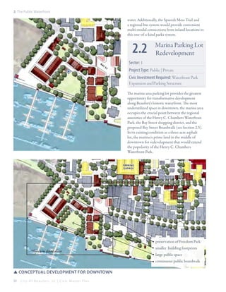 2: The Public Waterfront

water. Additionally, the Spanish Moss Trail and
a regional bus system would provide convenient
multi-modal connections from inland locations to
this one-of-a-kind parks system.

2.2
ba
y

st

Marina Parking Lot
Redevelopment

Sector: 1
Project Type: Public | Private
Civic Investment Required: Waterfront Park
Expansion and Parking Structure

SCOTT st

Parking
Garage

WEST st

CHARLES st

The marina area parking lot provides the greatest
opportunity for transformative development
along Beaufort’s historic waterfront. The most
underutilized space in downtown, the marina area
occupies the crucial point between the regional
amenities of the Henry C. Chambers Waterfront
Park, the Bay Street shopping district, and the
proposed Bay Street Boardwalk (see Section 2.5).
In its existing condition as a three-acre asphalt
lot, the marina is prime land in the middle of
downtown for redevelopment that would extend
the popularity of the Henry C. Chambers
Waterfront Park.

PORT REPUBLIC st

B AY s
t

preservation of Freedom Park
*Shown in detail above

smaller building footprints
large public space
continuous public boardwalk

SSConceptual development for downtown
30

City Of Beaufor t, SC | Civic Master Plan

 