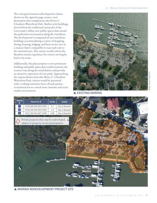 2.2 Marina Parking Lot Redevelopment

Additionally, this plan proposes a new prominent
building and public plaza that would terminate the
western vista along the retail district and provide
an attractive expression of civic pride. Approaching
the marina district from the Henry C. Chambers
Waterfront Park, visitors would be presented
with a striking transition from a broad, passive,
recreational use to a much more intimate and active
market environment.

Image Source: bing.com

The conceptual marina redevelopment scheme
shown on the opposite page creates a new
destination that complements the Henry C.
Chambers Waterfront Park. Market-style buildings,
derived from the traditional vernacular of the
Lowcountry, define new public spaces that extend
the pedestrian environment along the waterfront.
The development is comprised of new mixed-use
buildings accommodating a variety of shopping,
dining, housing, lodging, and boat service uses in
a manner that is compatible in mass and scale to
the surround area. This variety would enliven the
Beaufort marina experience for visitors arriving by
land or by water.

SSexisting marina

Private property that may be redeveloped,
subject to property owner participation

SSmarina redevelopment project site
City Of Beaufor t, SC | Civic Master Plan

31

 