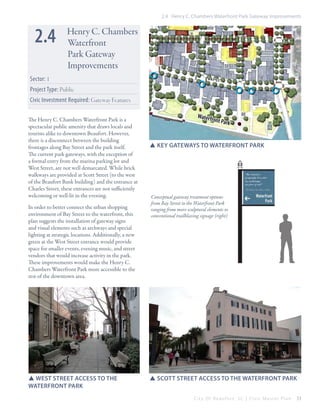 2.4 Henry C. Chambers Waterfront Park Gateway Improvements

2.4

Henry C. Chambers
Waterfront
Park Gateway
Improvements

Sector: 1

B AY s
t

Project Type: Public
Civic Investment Required: Gateway Features
The Henry C. Chambers Waterfront Park is a
spectacular public amenity that draws locals and
tourists alike to downtown Beaufort. However,
there is a disconnect between the building
frontages along Bay Street and the park itself.
The current park gateways, with the exception of
a formal entry from the marina parking lot and
West Street, are not well demarcated. While brick
walkways are provided at Scott Street (to the west
of the Beaufort Bank building) and the entrance at
Charles Street, these entrances are not sufficiently
welcoming or well-lit in the evening.
In order to better connect the urban shopping
environment of Bay Street to the waterfront, this
plan suggests the installation of gateway signs
and visual elements such as archways and special
lighting at strategic locations. Additionally, a new
green at the West Street entrance would provide
space for smaller events, evening music, and street
vendors that would increase activity in the park.
These improvements would make the Henry C.
Chambers Waterfront Park more accessible to the
rest of the downtown area.

SSWest Street Access to the
Waterfront Park

Waterf
ront

Park

SSKey gateways to waterfront park

Conceptual gateway treatment options
from Bay Street to the Waterfront Park
ranging from more sculptural elements to
conventional trailblazing signage (right)

SSScott Street Access to the Waterfront Park
City Of Beaufor t, SC | Civic Master Plan

33

 