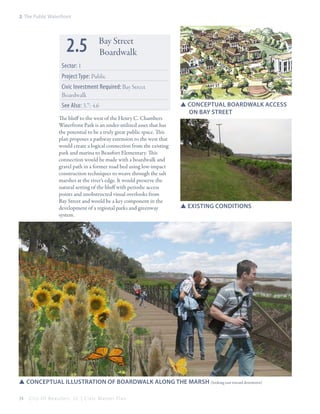 2: The Public Waterfront

2.5

Bay Street
Boardwalk

Sector: 1

Bladen

Project Type: Public
Civic Investment Required: Bay Street
Boardwalk
See Also: 3.7; 4.6
The bluff to the west of the Henry C. Chambers
Waterfront Park is an under-utilized asset that has
the potential to be a truly great public space. This
plan proposes a pathway extension to the west that
would create a logical connection from the existing
park and marina to Beaufort Elementary. This
connection would be made with a boardwalk and
gravel path in a former road bed using low-impact
construction techniques to weave through the salt
marshes at the river’s edge. It would preserve the
natural setting of the bluff with periodic access
points and unobstructed visual overlooks from
Bay Street and would be a key component in the
development of a regional parks and greenway
system.

st

BAY st

SSConceptual boardwalk access
	 on bay Street

SSExisting conditions

SSconceptual illustration of boardwalk along the marsh (looking east toward downtown)
34

City Of Beaufor t, SC | Civic Master Plan

 