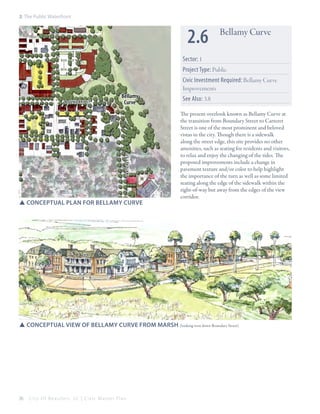 2: The Public Waterfront

2.6

Bellamy Curve

Sector: 1
Project Type: Public

Bellamy
Curve

CARTERET st

Boundary st

SSConceptual plan for Bellamy Curve

Civic Investment Required: Bellamy Curve
Improvements
See Also: 3.8
The present overlook known as Bellamy Curve at
the transition from Boundary Street to Carteret
Street is one of the most prominent and beloved
vistas in the city. Though there is a sidewalk
along the street edge, this site provides no other
amenities, such as seating for residents and visitors,
to relax and enjoy the changing of the tides. The
proposed improvements include a change in
pavement texture and/or color to help highlight
the importance of the turn as well as some limited
seating along the edge of the sidewalk within the
right-of-way but away from the edges of the view
corridor.

SSConceptual View of Bellamy Curve from Marsh (looking west down Boundary Street)

36

City Of Beaufor t, SC | Civic Master Plan

 
