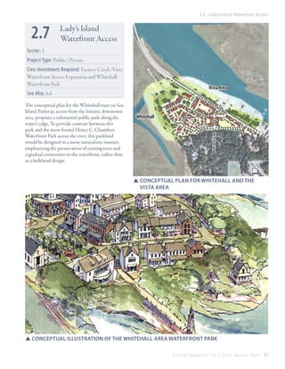 2.7 Lady’s Island Waterfront Access

2.7

Lady’s Island
Waterfront Access

Sector: 5
Project Type: Public | Private
Civic Investment Required: Factory Creek/Vista
Waterfront Access Expansion and Whitehall
Waterfront Park

Vista Area

See Also: 6.6

Is
land

Whitehall

Parkway

meridian rd

The conceptual plan for the Whitehall tract on Sea
Island Parkway, across from the historic downtown
area, proposes a substantial public park along the
water’s edge. To provide contrast between this
park and the more formal Henry C. Chambers
Waterfront Park across the river, this parkland
would be designed in a more naturalistic manner,
emphasizing the preservation of existing trees and
a gradual connection to the waterfront, rather than
as a bulkhead design.

Sea

SSconceptual plan for whitehall and the 		
	Vista area

SSconceptual illustration of the whitehall area waterfront park
City Of Beaufor t, SC | Civic Master Plan

37

 