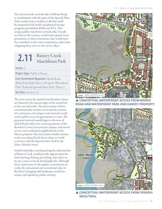 2.11 Battery Creek Marshfront Park

The trail networks on both sides of Ribaut Road,
in combination with the spine of the Spanish Moss
Trail, would create a wellness walk that could
be integrated with health and physical therapy
programs provided by BMH and TCL. This
unique public waterfront network, like virtually
no other in the country, would lend a grand visual
prominence to these institutions that would open
the waterfront to the entire community, rather than
relegating these views to the service alleys.

2.11

ndar y s t

mar

s h rd

bou

Battery Creek
Marshfront Park

County
Government
Complex

Sector: 2
Project Type: Public | Private

See Also: Section 5.2

Harvey Property
- public waterfront access

SSConceptual Waterfront access from marsh
road and waterfront park and harvey property

nort h st

sp

The views across the marsh from Boundary Street
are framed by the natural edges of the waterfront
to the east and south. The preservation of these
environmentally-sensitive areas and the creation
of a continuous, low-impact trail network would
ensure public access for generations to come. The
proposed network would begin to the west of
Marsh Road, follow the western perimeter of the
Beaufort County Government campus, and extend
across a new residential neighborhood on the
Harvey property. The trail system would continue
to the west along North Street where it would
reconnect with the Spanish Moss Trail by the
Salzer/Marsher tracts.

rib au t rd

Civic Investment Required: Marsh Road
Waterfront Park, Harvey Property Waterfront
Park/Trail and Spanish Moss Trail - Phase 2

ani
sh
mo

Salzer / Marsher
Tracts

ss
t
rail

Small boardwalks extending along the tidal marshes
of Battery Creek would provide opportunities for
bird watching, fishing, picnicking, and a place to
tie up a canoe or kayak during high tide. Although
these connections to the aquatic environment are
costly, the educational and recreational value of
Beaufort’s changing tidal landscapes would be a
unique and significant public amenity.

hay st

- public waterfront access

SSConceptual waterfront access from spanish
	moss trail
City Of Beaufor t, SC | Civic Master Plan

41

 