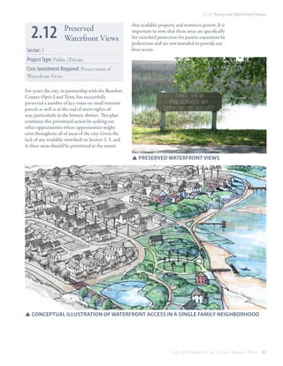 2.12 Preserved Waterfront Views

2.12

Preserved
Waterfront Views

Sector: 1

that available property and resources permit. It is
important to note that these areas are specifically
for viewshed protection for passive enjoyment by
pedestrians and are not intended to provide any
boat access.

Project Type: Public | Private
Civic Investment Required: Preservation of
Waterfront Views
For years, the city, in partnership with the Beaufort
County Open Land Trust, has successfully
preserved a number of key vistas on small remnant
parcels as well as at the end of street rights-ofway, particularly in the historic district. This plan
continues this prioritized action by seeking out
other opportunities where opportunities might
exist throughout all of areas of the city. Given the
lack of any available viewsheds in Sectors 2, 3, and
4, these areas should be prioritized to the extent

SSPreserved Waterfront views

SSConceptual illustration of waterfront access in a single family neighborhood

City Of Beaufor t, SC | Civic Master Plan

43

 