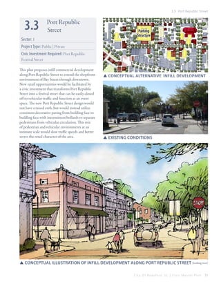 3.3 Port Republic Street

Sector: 1
Project Type: Public | Private

CRAVEN ST

CHARLES ST

3.3

Port Republic
Street

Parking
Structure
PORT REPUBLIC ST

B AY

This plan proposes infill commercial development
along Port Republic Street to extend the shopfront
environment of Bay Street through downtown.
New retail opportunities would be facilitated by
a civic investment that transforms Port Republic
Street into a festival street that can be easily closed
off to vehicular traffic and function as an event
space. The new Port Republic Street design would
not have a raised curb, but would instead utilize
consistent decorative paving from building face to
building face with intermittent bollards to separate
pedestrians from vehicular circulation. This mix
of pedestrian and vehicular environments at an
intimate scale would slow traffic speeds and better
serves the retail character of the area.

WEST ST

Civic Investment Required: Port Republic
Festival Street
ST

SSConceptual Alternative infill development

SSexisting conditions

SSConceptual illustration of infill development along port republic street (looking west)
City Of Beaufor t, SC | Civic Master Plan

51

 