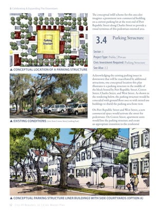 3: Celebrating & Expanding The Downtown

The conceptual infill scheme for this area also
imagines a prominent new commercial building
on a current parking lot at the west end of Port
Republic Street along Charles Street to provide a
visual terminus of this pedestrian-oriented area.

Parking
Structure

WEST ST

Charles st

CRAVEN ST

3.4

Parking Structure

Sector: 1
Project Type: Public | Private
PORT REPUBLIC st

SSConceptual location of a parking Structure

Civic Investment Required: Parking Structure
See Also: 2.2
Acknowledging the existing parking issues in
downtown that will be exacerbated by additional
attractions, one conceptual location this plan
illustrates is a parking structure in the middle of
the block bound by Port Republic Street, Craven
Street, Charles Street, and West Street. As shown in
the rendering below, the parking structure would be
concealed with ground floor uses or with mixed-use
buildings to shield the parking area from view.

SSExisting conditions (view from Craven Street Looking East)

On Port Republic Street and West Street, a new
commercial space would activate the street for
pedestrians. On Craven Street, apartment units
would line the parking structure and create
an appropriate transition to the residential

SSConceptual parking Structure Liner Buildings with side courtyards (Option A)
52

City Of Beaufor t, SC | Civic Master Plan

 