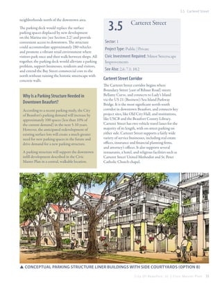 3.5 Carteret Street

neighborhoods north of the downtown area.
The parking deck would replace the surface
parking spaces displaced by new development
on the Marina site (see Section 2.2) and provide
convenient access to downtown. The structure
could accommodate approximately 280 vehicles
and promote a vibrant retail environment where
visitors park once and then walk between shops. All
together, the parking deck would alleviate a parking
problem, support businesses, residents and visitors,
and extend the Bay Street commercial core to the
north without ruining the historic streetscape with
concrete walls.

Why Is a Parking Structure Needed in
Downtown Beaufort?
According to a recent parking study, the City
of Beaufort’s parking demand will increase by
approximately 100 spaces (less than 10% of
the current demand) in the next 5-10 years.
However, the anticipated redevelopment of
existing surface lots will create a much greater
need for new parking spaces in the future and
drive demand for a new parking structure.
A parking structure will support the downtown
infill development described in the Civic
Master Plan in a central, walkable location.

3.5

Carteret Street

Sector: 1
Project Type: Public | Private
Civic Investment Required: Minor Streetscape
Improvements
See Also: 2.6; 7.1; 10.2

Carteret Street Corridor
The Carteret Street corridor begins where
Boundary Street (east of Ribaut Road) meets
Bellamy Curve, and connects to Lady’s Island
via the US 21 (Business)/Sea Island Parkway
Bridge. It is the most significant north-south
corridor in downtown Beaufort, and connects key
project sites, like Old City Hall, and institutions,
like USCB and the Beaufort County Library.
Carteret Street has two vehicle travel lanes for the
majority of its length, with on-street parking on
either side. Carteret Street supports a fairly wide
variety of service businesses, including real estate
offices, insurance and financial planning firms,
and attorney’s offices. It also supports several
restaurants, a hotel, and religious facilities such as
Carteret Street United Methodist and St. Peter
Catholic Church chapel.

SSConceptual parking Structure Liner Buildings with side courtyards (Option B)
City Of Beaufor t, SC | Civic Master Plan

53

 