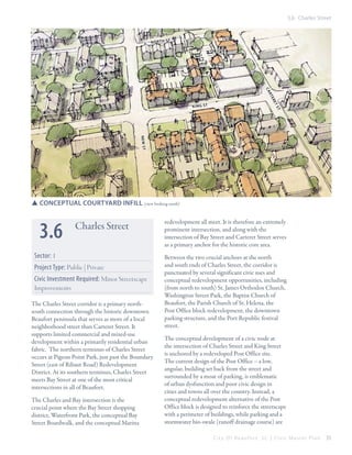 3.6 Charles Street

N o r th st

ca
rt
er
et
st

k in g st

n ew st

SSConceptual courtyard infill (view looking south)

3.6

Charles Street

Sector: 1
Project Type: Public | Private
Civic Investment Required: Minor Streetscape
Improvements
The Charles Street corridor is a primary northsouth connection through the historic downtown
Beaufort peninsula that serves as more of a local
neighborhood street than Carteret Street. It
supports limited commercial and mixed-use
development within a primarily residential urban
fabric. The northern terminus of Charles Street
occurs at Pigeon Point Park, just past the Boundary
Street (east of Ribaut Road) Redevelopment
District. At its southern terminus, Charles Street
meets Bay Street at one of the most critical
intersections in all of Beaufort.
The Charles and Bay intersection is the
crucial point where the Bay Street shopping
district, Waterfront Park, the conceptual Bay
Street Boardwalk, and the conceptual Marina

redevelopment all meet. It is therefore an extremely
prominent intersection, and along with the
intersection of Bay Street and Carteret Street serves
as a primary anchor for the historic core area.
Between the two crucial anchors at the north
and south ends of Charles Street, the corridor is
punctuated by several significant civic uses and
conceptual redevelopment opportunities, including
(from north to south) St. James Orthodox Church,
Washington Street Park, the Baptist Church of
Beaufort, the Parish Church of St. Helena, the
Post Office block redevelopment, the downtown
parking structure, and the Port Republic festival
street.
The conceptual development of a civic node at
the intersection of Charles Street and King Street
is anchored by a redeveloped Post Office site.
The current design of the Post Office – a low,
angular, building set back from the street and
surrounded by a moat of parking, is emblematic
of urban dysfunction and poor civic design in
cities and towns all over the country. Instead, a
conceptual redevelopment alternative of the Post
Office block is designed to reinforce the streetscape
with a perimeter of buildings, while parking and a
stormwater bio-swale (runoff drainage course) are
City Of Beaufor t, SC | Civic Master Plan

55

 