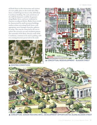 3.7 Bladen Street

of North Street at this intersection and creation
of a new public plaza on the north side of Bay
Street, would bring new focus to the old Federal
Courthouse building. The scale and density of
the infill development would be the greatest
along Bladen Street, and more residential in
character on adjacent blocks. Bladen Street would
be characterized by small-increment buildings,
similar to those seen along North Street, with
appropriate street frontage of porches, galleries
& stoops. They may be connected in the rear to
achieve the necessary use and circulation pattern.
The remainder of the block, directly north of the
Courthouse, continues to be used as parking, with
two existing structures preserved on the south

blade n st

prince st

king st

on st

bla

den

st

ki ng st

Mons

Image Source: bing.com

north st

north st

B ay

st

b ay

st

Bladen Street Form-Based Code Boundary (2013)

SSConceptual redevelopment - Bladen street

SSExisting conditions

Ki ng St

Bl

ad

en

st

nort

h st

b ay st

SSconceptual senior housing infill development opportunities along Bladen street
City Of Beaufor t, SC | Civic Master Plan

57

 