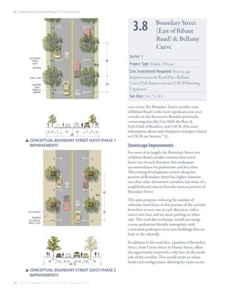 3: Celebrating & Expanding The Downtown

3.8
DECORATIVE

40’

STREET
LIGHT

SIDEWALK

STREET TREE

20’

PLANTING
STRIP
PARALLEL
PARKING

Sector: 1
Project Type: Public | Private
Civic Investment Required: Streetscape
Improvements & Road Diet, Bellamy
Curve Park Improvements, USCB Housing
Expansion
See Also: 2.6; 7.1; 8.1

5’ 4’

7’

14’

60’

14’

7’

4’ 5’

SSConceptual boundary sTREET (East) Phase 1 		
	IMprovements

40’

20’

6’x6’ PLANTER
SIDEWALK
DECORATIVE
STREET LIGHT

16’

6’

7’-8’ 10’-14’ 10’-14’ 7’-8’
66’-76’

6’

16’

SSConceptual boundary sTREET (East) Phase 2 		
	IMprovements
58

Boundary Street
(East of Ribaut
Road) & Bellamy
Curve

City Of Beaufor t, SC | Civic Master Plan

east corner.The Boundary Street corridor (east
of Ribaut Road) is the most significant east-west
corridor in the downtown Beaufort peninsula,
connecting sites like City Hall, the Boys &
Girls Club of Beaufort, and USCB. (For more
information about redevelopment strategies related
to USCB, see Section 7.1).

Streetscape Improvements
For most of its length, the Boundary Street east
of Ribaut Road corridor contains four travel
lanes, two in each direction, but inadequate
accommodation for pedestrians and bicyclists.
The existing development context along this
portion of Boundary Street has higher-intensity
uses than other downtown corridors, but more of a
neighborhood context than the western portion of
Boundary Street.
This plan proposes reducing the number of
vehicular travel lanes in this portion of the corridor
from four to two, one in each direction, with a
center turn lane and on-street parking on either
side. This road diet technique would encourage
a more pedestrian-friendly atmosphere with
convenient parking to serve new buildings that are
built to the sidewalk.
In addition to the road diet, a portion of Boundary
Street, from Union Street to Hamar Street, offers
the opportunity to provide a slip lane on the south
side of the corridor. This would create an urban
boulevard configuration, allowing for easier access

 