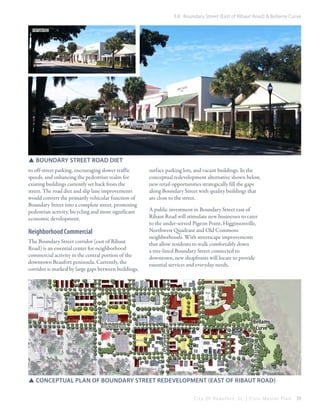 3.8 Boundary Street (East of Ribaut Road) & Bellamy Curve
existing

SSboundary street road diet
to off-street parking, encouraging slower traffic
speeds, and enhancing the pedestrian realm for
existing buildings currently set back from the
street. The road diet and slip lane improvements
would convert the primarily vehicular function of
Boundary Street into a complete street, promoting
pedestrian activity, bicycling and more significant
economic development.

Neighborhood Commercial
The Boundary Street corridor (east of Ribaut
Road) is an essential center for neighborhood
commercial activity in the central portion of the
downtown Beaufort peninsula. Currently, the
corridor is marked by large gaps between buildings,

surface parking lots, and vacant buildings. In the
conceptual redevelopment alternative shown below,
new retail opportunities strategically fill the gaps
along Boundary Street with quality buildings that
are close to the street.
A public investment in Boundary Street east of
Ribaut Road will stimulate new businesses to cater
to the under-served Pigeon Point, Higginsonville,
Northwest Quadrant and Old Commons
neighborhoods. With streetscape improvements
that allow residents to walk comfortably down
a tree-lined Boundary Street connected to
downtown, new shopfronts will locate to provide
essential services and everyday needs.

Bellamy
Curve

boundary st

cartere t st

Charles st

SSconceptual plan of boundary street redevelopment (East of Ribaut Road)
City Of Beaufor t, SC | Civic Master Plan

59

 