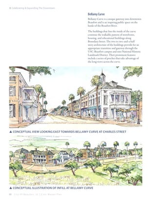 3: Celebrating & Expanding The Downtown

Bellamy Curve
Bellamy Curve is a unique gateway into downtown
Beaufort and is an inspiring public space on the
banks of the Beaufort River.
The buildings that line the inside of the curve
continue the walkable pattern of storefronts,
housing, and educational buildings along
Boundary Street. The two to two-and-a-half
story architecture of the buildings provide for an
appropriate transition and gateway through the
USC-Beaufort campus and into National Historic
Landmark District. Their prominent features
include a series of porches that take advantage of
the long views across the curve.

SSConceptual view looking east towards bellamy curve at Charles street

SSconceptual illustration of Infill at bellamy curve
60

City Of Beaufor t, SC | Civic Master Plan

 
