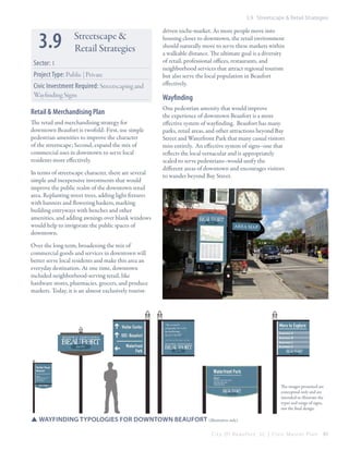 3.9 Streetscape & Retail Strategies

3.9

Streetscape &
Retail Strategies

Sector: 1
Project Type: Public | Private
Civic Investment Required: Streetscaping and
Wayfinding Signs

Retail & Merchandising Plan
The retail and merchandising strategy for
downtown Beaufort is twofold: First, use simple
pedestrian amenities to improve the character
of the streetscape; Second, expand the mix of
commercial uses in downtown to serve local
residents more effectively.
In terms of streetscape character, there are several
simple and inexpensive investments that would
improve the public realm of the downtown retail
area. Replanting street trees, adding light fixtures
with banners and flowering baskets, marking
building entryways with benches and other
amenities, and adding awnings over blank windows
would help to invigorate the public spaces of
downtown.

driven niche-market. As more people move into
housing closer to downtown, the retail environment
should naturally move to serve these markets within
a walkable distance. The ultimate goal is a diversity
of retail, professional offices, restaurants, and
neighborhood services that attract regional tourism
but also serve the local population in Beaufort
effectively.

Wayfinding
One pedestrian amenity that would improve
the experience of downtown Beaufort is a more
effective system of wayfinding. Beaufort has many
parks, retail areas, and other attractions beyond Bay
Street and Waterfront Park that many casual visitors
miss entirely. An effective system of signs–one that
reflects the local vernacular and is appropriately
scaled to serve pedestrians–would unify the
different areas of downtown and encourages visitors
to wander beyond Bay Street.

Over the long term, broadening the mix of
commercial goods and services in downtown will
better serve local residents and make this area an
everyday destination. At one time, downtown
included neighborhood-serving retail, like
hardware stores, pharmacies, grocers, and produce
markets. Today, it is an almost exclusively tourist-

The images presented are
conceptual only and are
intended to illustrate the
types and range of signs,
not the final design.

SSwayfinding typologies for downtown Beaufort (illustrative only)
City Of Beaufor t, SC | Civic Master Plan

61

 