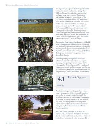 4: Protecting & Expanding Natural Infrastructure

It is impossible to separate the history and identity
of Beaufort from its rich natural setting. The
tidal marshes and live oaks that punctuate the
landscape are as much a part of the character
and emotion of Beaufort as any feature of the
city’s built environment. Places like Waterfront
Park, the Arthur Horne Nature Park, and various
pocket parks connect residents and visitors to
nature as they experience downtown and the
city’s many neighborhoods. It is common to see
visitors strolling along Bay Street, enjoying the
view of the marsh and the enormous live oak trees.
These natural features are just one component of a
critical linked network of open space and natural
infrastructure in the City of Beaufort.
Through the Civic Master Plan, Beaufort will build
on its existing natural infrastructure by enhancing
and connecting open space to aesthetically improve
the city, provide greater access and opportunity for
recreation, encourage healthy lifestyles, and address
drainage and stormwater management issues
throughout the city.
Protecting and expanding Beaufort’s natural
infrastructure involves a variety of techniques
including strategic improvements to the city’s
existing parks, the development of new parks and
preservation areas in key locations, the introduction
of a community-wide urban agriculture system, and
the provision of natural stormwater infrastructure.

4.1

Parks & Squares

Sector: All
Beaufort’s public parks and squares host a wide
variety of valuable activities, from daily meetings
over coffee, to annual festivals that enrich the
Beaufort experience for residents and visitors alike.
In addition to serving critical social and cultural
functions, the city’s parks and squares provide
important natural functions such as stormwater
management, habitat conservation and microclimate regulation.
The Civic Master Plan seeks to establish and
improve parks and squares throughout the city so
that all homes and businesses are within a 5-minute
walk of these amenities. In order to achieve this
66

City Of Beaufor t, SC | Civic Master Plan

 