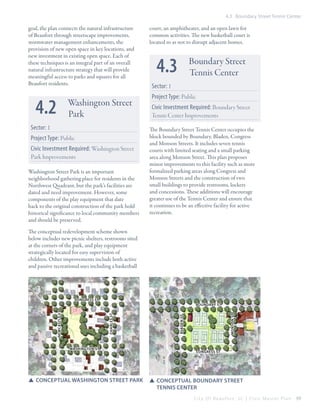 4.3 Boundary Street Tennis Center

goal, the plan connects the natural infrastructure
of Beaufort through streetscape improvements,
stormwater management enhancements, the
provision of new open space in key locations, and
new investment in existing open space. Each of
these techniques is an integral part of an overall
natural infrastructure strategy that will provide
meaningful access to parks and squares for all
Beaufort residents.

4.2

Washington Street
Park

Sector: 1
Project Type: Public
Civic Investment Required: Washington Street
Park Improvements
Washington Street Park is an important
neighborhood gathering place for residents in the
Northwest Quadrant, but the park’s facilities are
dated and need improvement. However, some
components of the play equipment that date
back to the original construction of the park hold
historical significance to local community members
and should be preserved.

court, an amphitheater, and an open lawn for
common activities. The new basketball court is
located so as not to disrupt adjacent homes.

4.3

Boundary Street
Tennis Center

Sector: 1
Project Type: Public
Civic Investment Required: Boundary Street
Tennis Center Improvements
The Boundary Street Tennis Center occupies the
block bounded by Boundary, Bladen, Congress
and Monson Streets. It includes seven tennis
courts with limited seating and a small parking
area along Monson Street. This plan proposes
minor improvements to this facility such as more
formalized parking areas along Congress and
Monson Streets and the construction of two
small buildings to provide restrooms, lockers
and concessions. These additions will encourage
greater use of the Tennis Center and ensure that
it continues to be an effective facility for active
recreation.

The conceptual redevelopment scheme shown
below includes new picnic shelters, restrooms sited
at the corners of the park, and play equipment
strategically located for easy supervision of
children. Other improvements include both active
and passive recreational uses including a basketball

Congress st

Washington st

SS Conceptual Washington street park

Monson st

Bladen st

Charles st

Newcastle st

Boundary st

Congress st

SS Conceptual Boundary street 	
	 tennis center
City Of Beaufor t, SC | Civic Master Plan

69

 