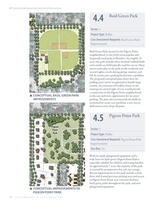 4: Protecting & Expanding Natural Infrastructure

4.4

Lafayette st

Basil Green Park

Sector: 1

rodgers st

nairne st

Project Type: Public

SSConceptual Basil green park 	
	improvements
Emmons st

Civic Investment Required: Basil Green Park
Improvements
Basil Green Park, located in the Pigeon Point
neighborhood, is one of the most popular and
frequently used parks in Beaufort. At roughly 10
acres, the park includes three baseball/softball fields
and a multi-use field typically used for soccer. Many
sports teams play in the park on the weekends and
several nights a week during spring, summer, and
fall. In recent years, parking has become a problem.
The proposed conceptual plan shows how the
parking areas can be reorganized to handle large
crowds. An extension of Godfrey Street in the
existing city-owned right-of-way would provide
a connection to the Pigeon Point neighborhood
to the east and more opportunity for on-street
parking. The plan also recommends the fields be
reoriented to create new pavilions, a new soccer
field and an entry drop-off point.

4.5
Sector: 1

Project Type: Public
pigeon point rd

newcastle st

Pigeon
Point
Park

SSConceptual improvements to 	
	 pigeon point park
70

City Of Beaufor t, SC | Civic Master Plan

Pigeon Point Park

Civic Investment Required: Pigeon Point Park
Improvements
See Also: 3.6
With its ample playground equipment and a
wide lawn for field sports, Pigeon Point Park is
especially valuable for children and young families.
At approximately 7 acres, the majority of the park
is covered by an impressive live oak tree canopy.
Recent improvements to the park include a circle
drive with formal pervious parking areas and access
to Pigeon Point Road, new restroom facilities,
brick paver paths throughout the park, and new
playground equipment.

 