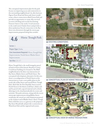 4.6 Horse Trough Park

st
b ay st

Image Source: bing.com

4.6

B la d en

The conceptual improvement plan for the park
focuses on improving access and connectivity to
the surrounding neighborhood. An alley between
Pigeon Point Road and Newcastle Street would
create a direct connection to Basil Green Park and
provide an opportunity to create alley-serviced
accessory dwelling units on the lots fronting
Emmons Street to the north. A trail extension
to the south meets Charles Street and provides a
direct pedestrian/bicycle connection to the Bay
Street area downtown through the streetscape
improvements proposed along that corridor.

Horse Trough Park
SSexisting conditions

Sector: 1
Project Type: Public

king st
blade n st

Civic Investment Required: Horse Trough Park
Improvements, North Street/Bladen Street
Improvements

Horse Trough
Park

See Also: 2.5; 3.7
Horse Trough Park is the small triangular parcel
of land in front of the historic Beaufort County
Courthouse building. It is located in The Bluff
neighborhood at the three-way intersection of
Bay Street, Bladen Street and North Street. The
conceptual redevelopment alternative for this area
shows a reconfiguration of North Street at this
intersection to create a new public plaza on the
north side of Bay Street and extend Horse Trough
Park. Much like the Port Republic Street section,
North Street in this block would have a flush curb
and be paved with a special material such as brick,
allowing it to be closed periodically for events and
activities. This park extension, along with the recent
streetscape improvements along Bladen Street,
would spur the mixed-use redevelopment proposed
at the southern end of Bladen Street. Horse Trough
Park could then serve as a gateway to the proposed
Bay Street Boardwalk and provide a connection to
Waterfront Park and the regional trail system.

north st
b ay

st

SSConceptual plan of horse trough park

Bl

ad

en

st

bay st

SSConceptual view of horse Trough park
City Of Beaufor t, SC | Civic Master Plan

71

 