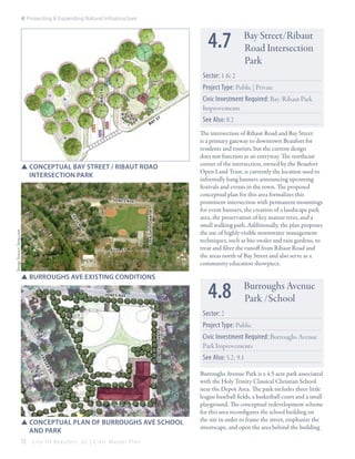 4: Protecting & Expanding Natural Infrastructure

4.7

Bay Street/Ribaut
Road Intersection
Park

Sector: 1 & 2
ribaut rd

Project Type: Public | Private
Civic Investment Required: Bay/Ribaut Park
Improvements
ys
ba

t

SSConceptual bay street / ribaut road 			
	 intersection park

Jon es ave

burroughs ave

fr
as
er

Image Source: bing.com

dr
bull st

SSBurroughs Ave existing conditions

See Also: 8.2
The intersection of Ribaut Road and Bay Street
is a primary gateway to downtown Beaufort for
residents and tourists, but the current design
does not function as an entryway. The northeast
corner of the intersection, owned by the Beaufort
Open Land Trust, is currently the location used to
informally hang banners announcing upcoming
festivals and events in the town. The proposed
conceptual plan for this area formalizes this
prominent intersection with permanent mountings
for event banners, the creation of a landscape park
area, the preservation of key mature trees, and a
small walking path. Additionally, the plan proposes
the use of highly-visible stormwater management
techniques, such as bio-swales and rain gardens, to
treat and filter the runoff from Ribaut Road and
the areas north of Bay Street and also serve as a
community education showpiece.

4.8

Jon es ave

Burroughs Avenue
Park /School

Sector: 2

fr

burroughs ave

Project Type: Public
Civic Investment Required: Burroughs Avenue
Park Improvements

as

See Also: 5.2; 9.1

er
dr

bull st

SSConceptual plan of burroughs ave school 		
	 and park
72

City Of Beaufor t, SC | Civic Master Plan

Burroughs Avenue Park is a 4.5 acre park associated
with the Holy Trinity Classical Christian School
near the Depot Area. The park includes three little
league baseball fields, a basketball court and a small
playground. The conceptual redevelopment scheme
for this area reconfigures the school building on
the site in order to frame the street, emphasize the
streetscape, and open the area behind the building

 