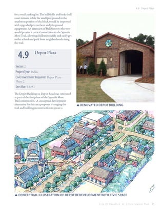 4.9 Depot Plaza

for a small parking lot. The ball fields and basketball
court remain, while the small playground in the
southwest portion of the block would be improved
with upgraded play surfaces and playground
equipment. An extension of Bull Street to the west
would provide a critical connection to the Spanish
Moss Trail, allowing children to safely and easily get
to the school and park from neighborhoods along
the trail.

4.9

Depot Plaza

Sector: 2
Project Type: Public
Civic Investment Required: Depot Plaza - 	
Phase 2
See Also: 5.2; 9.1
The Depot Building on Depot Road was renovated
as part of the first phase of the Spanish Moss
Trail construction. A conceptual development
alternative for this area proposes leveraging the
trail and building reconstruction to create a

SSrenovated depot building

an
sp

is

h

m

o

ss

tr

ai

l

de po t rd

SSconceptual illustration of depot redevelopment with civic space
City Of Beaufor t, SC | Civic Master Plan

73

 