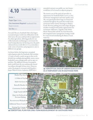 4.10 Southside Park

Project Type: Public
Civic Investment Required: Southside Park
Improvements
See Also: 6.4
At nearly 50 acres, Southside Park is the largest
recreational space in the City of Beaufort. In the
short term, this area could provide an opportunity
for urban agriculture, allowing productive use
of the land and contributing to a movement for
local food production. In the long term, the park’s
substantial area would allow it to accommodate a
wide variety of activities and programs to cater to
different user groups.
As shown below, the long-term conceptual
redevelopment plan for Southside Park includes
1.5 miles of trails, a multi-use green that can be
divided into multiple playing fields, tennis courts,
basketball courts, playgrounds, and an open air
pavilion. The addition of homes fronting the
park would frame the area and provide natural
surveillance through 24-hour users. However,
unless the property covenants with Beaufort Jasper Water & Sewer Authority (BJWSA) is
Shaded Play Area

The massive area of the park also provides an
opportunity for Southside Park to serve as a key
stormwater management and water quality asset.
The conceptual plan shows large reconstructed
wetlands throughout the park that would retain
stormwater before slowly releasing it to Battery
Creek. Pervious parking areas and a large tall-grass
meadow would provide further opportunities for
stormwater infiltration. Together with Arthur
Horne Nature Park and the Ivy Lane bioswales,
this integrated water management strategy would
be a step toward remediating the Battery Creek
waterway.
southside blvd
loop
trail

ry c r
eek r
d

Sector: 3

amended to permit non-public use, new homes
would have to be located on adjacent property.

b at t e

4.10

Southside Park

Urban
Agriculture

SSConceptual idea of urban agriculture
as a temporary use in southside park
southside blvd

1.5 Miles of Trail
Multi-Use Green
Butterfly Meadow
Talbird rd

Community Garden
Single Family Infill
Open Air Pavilion &
Pervious Parking
Reconstructed Wetlands
Additional Tennis Courts

waddell rd

Existing Tree Canopy

SSConceptual plan for long-term redevelopment of Southside park
City Of Beaufor t, SC | Civic Master Plan

75

 