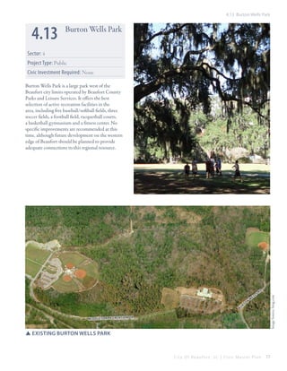 4.13 Burton Wells Park

4.13

Burton Wells Park

Sector: 4
Project Type: Public
Civic Investment Required: None
Burton Wells Park is a large park west of the
Beaufort city limits operated by Beaufort County
Parks and Leisure Services. It offers the best
selection of active recreation facilities in the
area, including five baseball/softball fields, three
soccer fields, a football field, racquetball courts,
a basketball gymnasium and a fitness center. No
specific improvements are recommended at this
time, although future development on the western
edge of Beaufort should be planned to provide
adequate connections to this regional resource.

on

w

s

rd

Image Source: bing.com

b

t
ur

l
el

midd leto n recr eati on dr

SSexisting burton wells park

City Of Beaufor t, SC | Civic Master Plan

77

 
