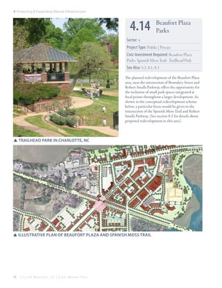 4: Protecting & Expanding Natural Infrastructure

4.14

Beaufort Plaza
Parks

Sector: 4
Project Type: Public | Private
Civic Investment Required: Beaufort Plaza
Parks, Spanish Moss Trail - Trailhead Park
See Also: 5.2; 8.1; 8.3
The planned redevelopment of the Beaufort Plaza
area, near the intersection of Boundary Street and
Robert Smalls Parkway, offers the opportunity for
the inclusion of small park spaces integrated at
focal points throughout a larger development. As
shown in the conceptual redevelopment scheme
below, a particular focus would be given to the
intersection of the Spanish Moss Trail and Robert
Smalls Parkway. (See section 8.3 for details about
proposed redevelopment in this area).

SStrailhead park in Charlotte, NC

a ry s t

ls

tra

al

oss

sm

hm

il

rt

nis

ro

be

s pa

pk

w

y

bound

SSillustrative plan of Beaufort plaza and spanish moss trail

78

City Of Beaufor t, SC | Civic Master Plan

 