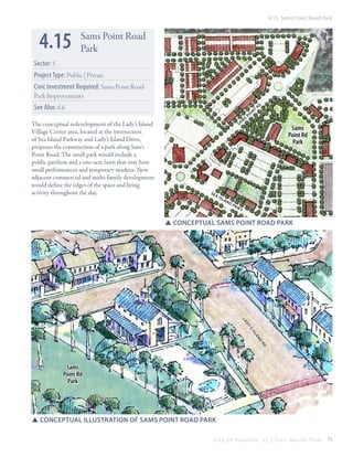 4.15 Sams Point Road Park

4.15

Sams Point Road
Park

Sector: 5
Project Type: Public | Private
Civic Investment Required: Sams Point Road
Park Improvements
See Also: 6.6
The conceptual redevelopment of the Lady’s Island
Village Center area, located at the intersection
of Sea Island Parkway and Lady’s Island Drive,
proposes the construction of a park along Sam’s
Point Road. The small park would include a
public pavilion and a one-acre lawn that may host
small performances and temporary markets. New
adjacent commercial and multi-family development
would define the edges of the space and bring
activity throughout the day.

m
Sa

se

ai

sl

an

dp

kw

s

po

in

t

rd

Sams
Point Rd
Park

y

SSConceptual sams point road park

la
dy
’s
is
la
nd
rd

Sams
Point Rd
Park

SSConceptual illustration of sams point road park
City Of Beaufor t, SC | Civic Master Plan

79

 