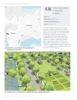 4: Protecting & Expanding Natural Infrastructure

4.16

Urban Agriculture/
Community
Gardens

Sector: All
Project Type: Public | Private
Civic Investment Required: None
boundary st

nor th st
t

r ib au

t rd

ys
ba

SSpotential locations for community 			
	 gardens in sector 1

See Also: 4.10; 6.4; 9.3
Community gardens provide productive open
space, allow residents to grow their own food,
promote social interaction, and encourage healthy
eating and active lifestyles. The Civic Master Plan
envisions the creation of community gardens
strategically positioned throughout Beaufort’s
neighborhoods in vacant or under-utilized areas.
Ideally, every residence in Beaufort would have
access to garden plots within a 5-minute walk.
These gardens can also become an integrated part
of the city’s neighborhood stormwater management
systems, providing stormwater infiltration areas and
cisterns for rainwater irrigation.

SSexample of a community garden within a neighborhood
80

City Of Beaufor t, SC | Civic Master Plan

 