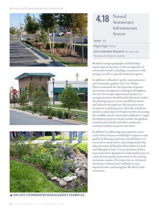 4: Protecting & Expanding Natural Infrastructure

4.18

Natural
Stormwater
Infrastructure
System

Sector: All
Project Type: Public
Civic Investment Required: Site Specific
Stormwater Improvements
Beaufort’s unique geography and hydrology
require special attention to the management of
stormwater runoff, including a community-wide
strategy as well as a specific localized response.
In addition to Beaufort’s parks, nature preserves
and community gardens, the Civic Master
Plan recommends the incorporation of passive
stormwater management techniques throughout
the city. Streetscape improvement projects in
strategic locations should include bioswales within
the planting strip to receive runoff from streets
and adjacent development. Pervious pavement
treatments in parking areas, sidewalks and plazas
would accommodate development while increasing
the available area for stormwater infiltration. Larger
development projects should include rain gardens,
constructed wetlands, and other stormwater
retention facilities as passive amenities.
In addition to addressing water quantity issues,
each of these features would help to improve water
quality by filtering stormwater runoff before it is
conveyed to storm sewers and transported to the
adjacent waters of Beaufort River, Battery Creek
and Albergotti Creek. Certain portions of these
waters have been designated as impaired because of
a lack of water quality protections in the existing
stormwater system. Over time, the use of natural
stormwater infrastructure will help to clean
impaired waters and strengthen Beaufort’s tidal
ecosystems.

SSon-site stormwater management examples
82

City Of Beaufor t, SC | Civic Master Plan

 