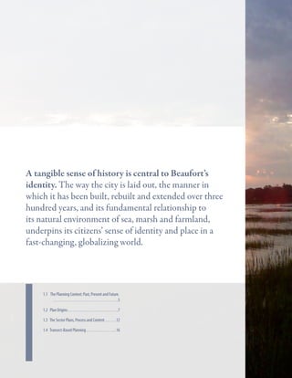 Key Strategies
A tangible sense of history is central to Beaufort’s
identity. The way the city is laid out, the manner in
which it has been built, rebuilt and extended over three
hundred years, and its fundamental relationship to
its natural environment of sea, marsh and farmland,
underpins its citizens’ sense of identity and place in a
fast-changing, globalizing world.

In this chapter

1.1 The Planning Context: Past, Present and Future.  	
. . . . . . . . . . . . . . . . . . . . . . . . . . . . . . . . . . . . . . . 5
1.2 Plan Origins. . . . . . . . . . . . . . . . . . . . . . . . . . . . . . 7
1.3 The Sector Plans, Process and Content. . . . . . . 12
1.4 Transect-Based Planning. . . . . . . . . . . . . . . . . . 16

 