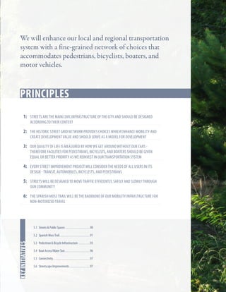 We will enhance our local and regional transportation
system with a fine-grained network of choices that
accommodates pedestrians, bicyclists, boaters, and
motor vehicles.

Principles
Key Strategies
1:	 streets are the main civic infrastructure of the city and should be designed
according to their context

2:	 the historic street Grid network Provides choices which enhance mobility and
create development value and should serve as a model for development

3:	 our quality of life is measured by how we get around without our cars -

therefore facilities for pedestrians, bicyclists, and boaters should be given
equal or better priority as we reinvest in our transportation system

4:	 every street improvement project will consider the needs of all users in its
design - transit, automobiles, bicyclists, and pedestrians

5: 	 streets will be designed to move traffic efficiently, safely and slowly through
our community

6:	The spanish moss trail will be the backbone of our mobility infrastructure for
non-motorized travel

5.1 Streets & Public Spaces . . . . . . . . . . . . . . . . . . . 90

In this chapter
key initiatives

5.2 Spanish Moss Trail. . . . . . . . . . . . . . . . . . . . . . . . 91
5.3 Pedestrian & Bicycle Infrastructure . . . . . . . . . 93
5.4 Boat Access/Water Taxi. . . . . . . . . . . . . . . . . . . . 96
5.5 Connectivity. . . . . . . . . . . . . . . . . . . . . . . . . . . . . 97
5.6 Streetscape Improvements. . . . . . . . . . . . . . . . 97

 