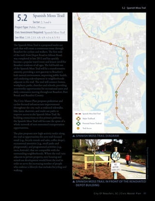 5.2 Spanish Moss Trail

5.2

Spanish Moss Trail
Sector: 2, 3 and 4

Project Type: Public | Private
Civic Investment Required: Spanish Moss Trail
See Also: 2.10; 2.11; 4.8; 4.9; 4.14; 6.3; 9.1
The Spanish Moss Trail is a proposed multi-use
path that will create a continuous route through
Beaufort for cyclists and walkers. The first mile
of the trail, from Depot Road to Allison Road,
was completed in late 2012 and has quickly
become a popular travel route and leisure stroll for
Beaufort residents of all ages. The full build-out
of the Spanish Moss Trail will be a transformative
amenity, providing a new gateway to Beaufort’s
lush natural environment, improving public health,
and catalyzing redevelopment in neighborhoods
adjacent to the trail. The trail will connect homes,
workplaces, parks, churches and schools, providing
noteworthy opportunities for recreational users and
daily commuters moving throughout Beaufort, Port
Royal, and Beaufort County.

The plan proposes new high-activity nodes along
the trail as opportunities for new trail-focused
retail (e.g., bicycle rentals and sales, coffee shops),
recreational amenities (e.g., small parks and
playgrounds), and programmed activities (e.g.,
races, festivals), that are compatible with the
surrounding neighborhoods. Where the trail runs
adjacent to private property, new housing and
mixed-use development would front the trail in
order to serve the increasing number of people
who embrace a lifestyle that includes bicycling and
walking.

Spanish Moss Rail-Trail
Major Trailhead
Potential Future Trailead
Trail Access

SSSpanish moss trail diagram

Image Source: spanishmosstrail.com/blog

The Civic Master Plan proposes pedestrian and
cyclist-focused infrastructure improvements
throughout the city, such as widened sidewalks,
bike lanes, sharrows, and multi-use paths to
improve access to the Spanish Moss Trail. By
building connections to this primary pathway,
the Spanish Moss Trail will become the spine of a
whole network of non-motorized transportation
opportunities.

SSSpanish Moss trail in fRont of the renovated 	
	 depot building
City Of Beaufor t, SC | Civic Master Plan

89

 