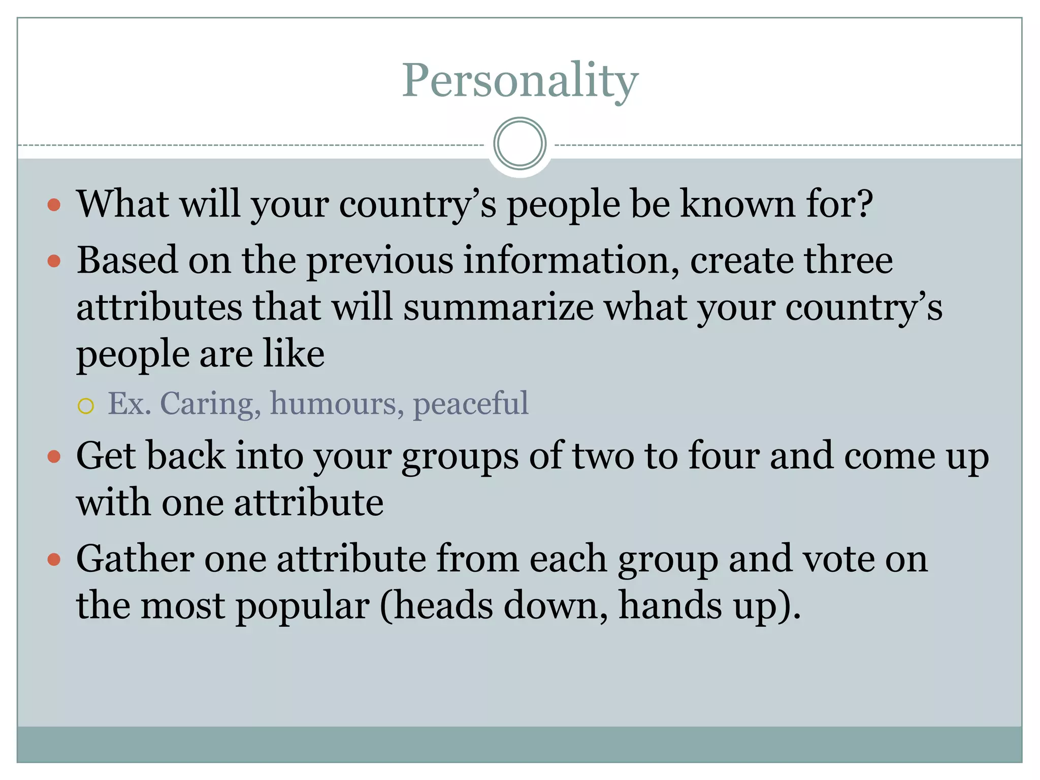 Personality
 What will your country’s people be known for?
 Based on the previous information, create three
attributes that will summarize what your country’s
people are like
 Ex. Caring, humours, peaceful
 Get back into your groups of two to four and come up
with one attribute
 Gather one attribute from each group and vote on
the most popular (heads down, hands up).
 