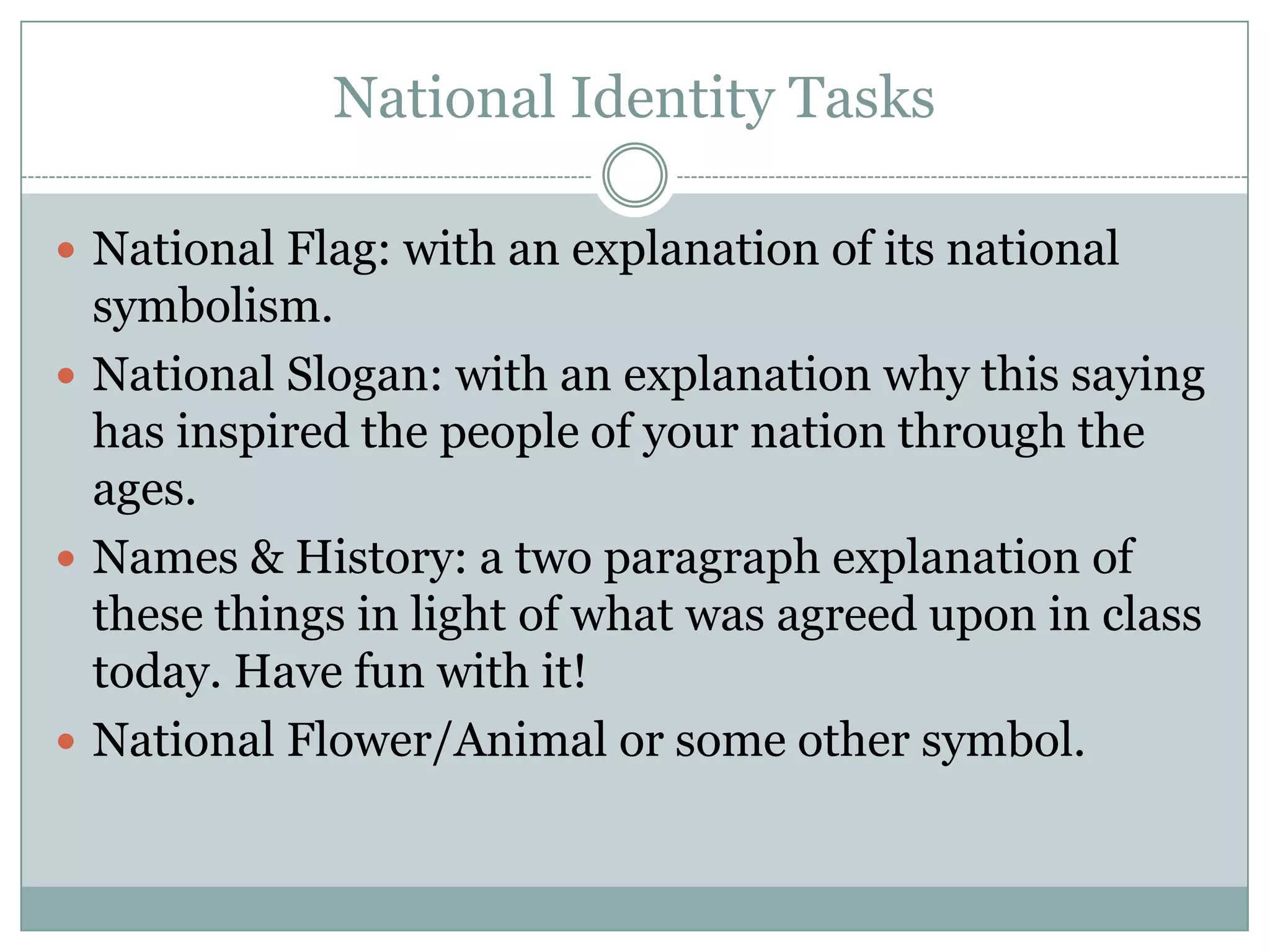 National Identity Tasks
 National Flag: with an explanation of its national
symbolism.
 National Slogan: with an explanation why this saying
has inspired the people of your nation through the
ages.
 Names & History: a two paragraph explanation of
these things in light of what was agreed upon in class
today. Have fun with it!
 National Flower/Animal or some other symbol.
 
