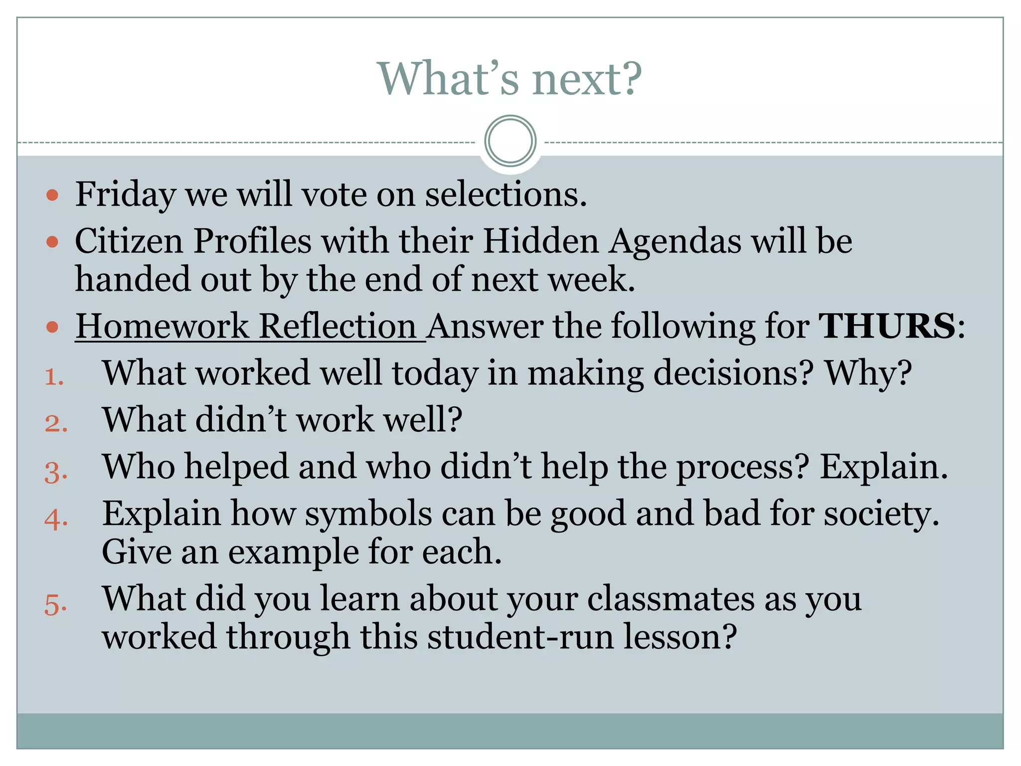 What’s next?
 Friday we will vote on selections.
 Citizen Profiles with their Hidden Agendas will be
handed out by the end of next week.
 Homework Reflection Answer the following for THURS:
1. What worked well today in making decisions? Why?
2. What didn’t work well?
3. Who helped and who didn’t help the process? Explain.
4. Explain how symbols can be good and bad for society.
Give an example for each.
5. What did you learn about your classmates as you
worked through this student-run lesson?
 
