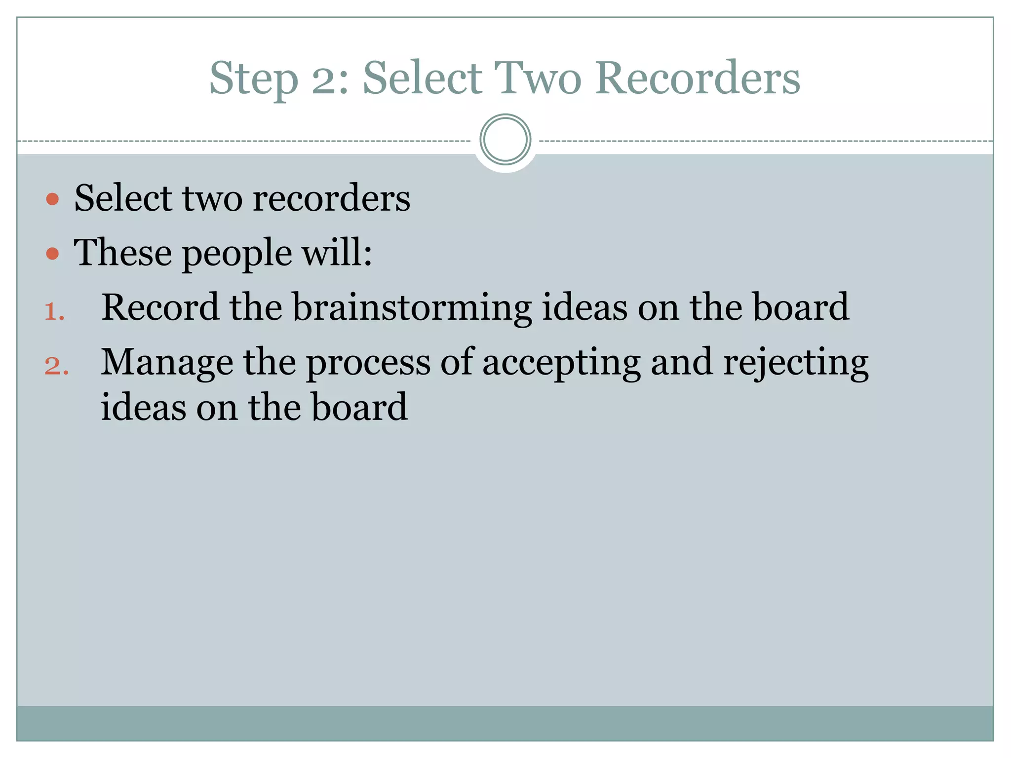 Step 2: Select Two Recorders
 Select two recorders
 These people will:
1. Record the brainstorming ideas on the board
2. Manage the process of accepting and rejecting
ideas on the board
 