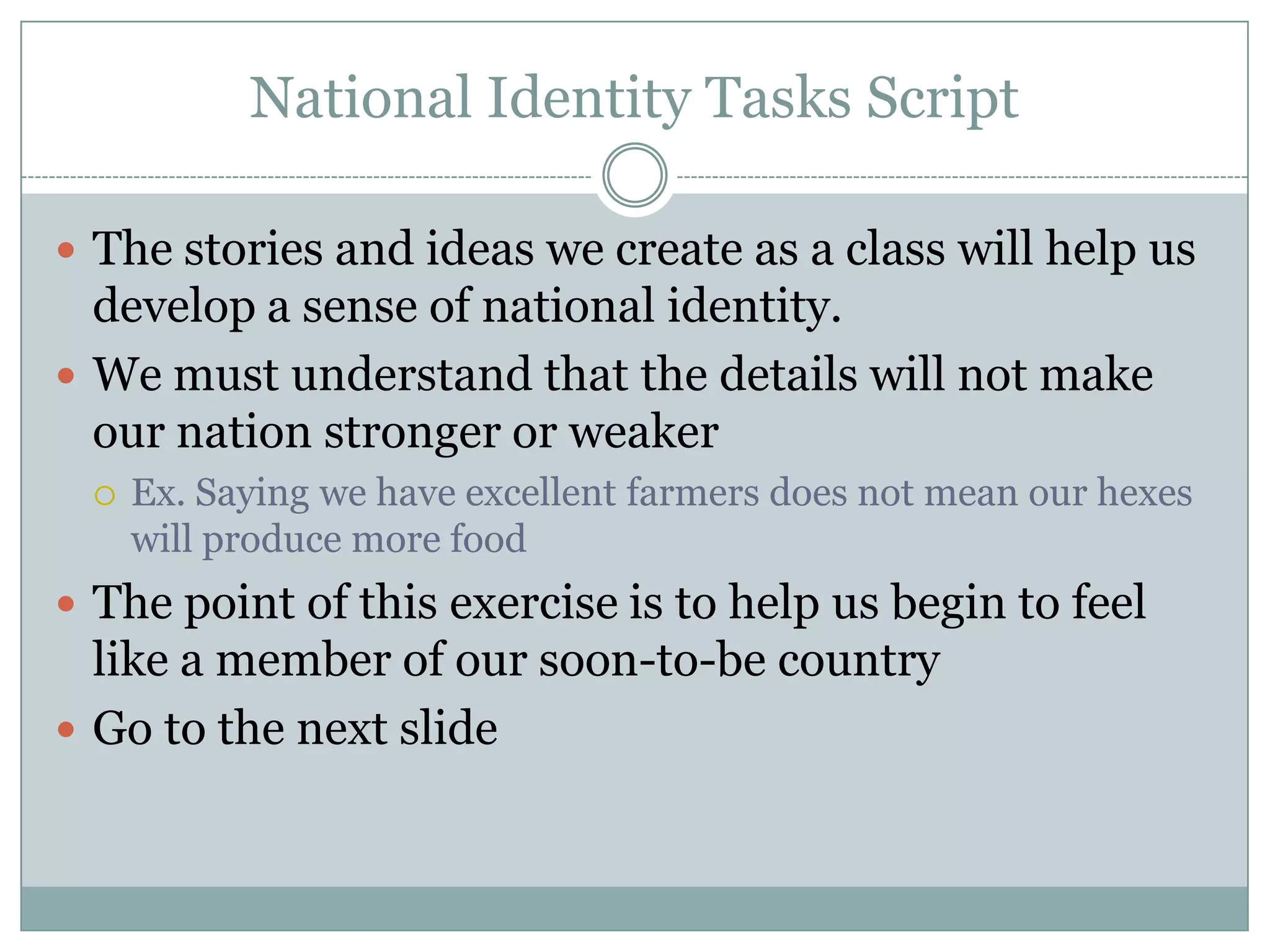 National Identity Tasks Script
 The stories and ideas we create as a class will help us
develop a sense of national identity.
 We must understand that the details will not make
our nation stronger or weaker
 Ex. Saying we have excellent farmers does not mean our hexes
will produce more food
 The point of this exercise is to help us begin to feel
like a member of our soon-to-be country
 Go to the next slide
 