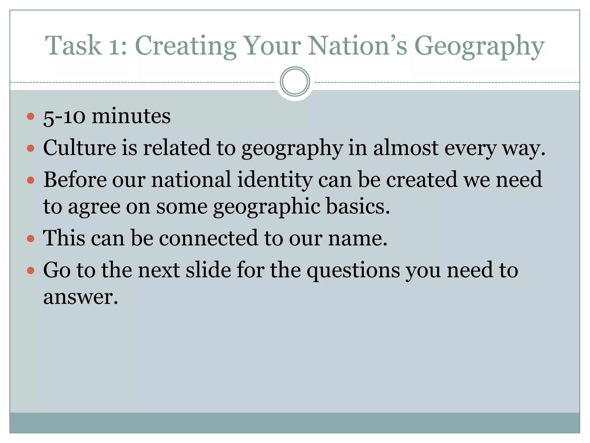 Task 1: Creating Your Nation’s Geography
 5-10 minutes
 Culture is related to geography in almost every way.
 Before our national identity can be created we need
to agree on some geographic basics.
 This can be connected to our name.
 Go to the next slide for the questions you need to
answer.
 
