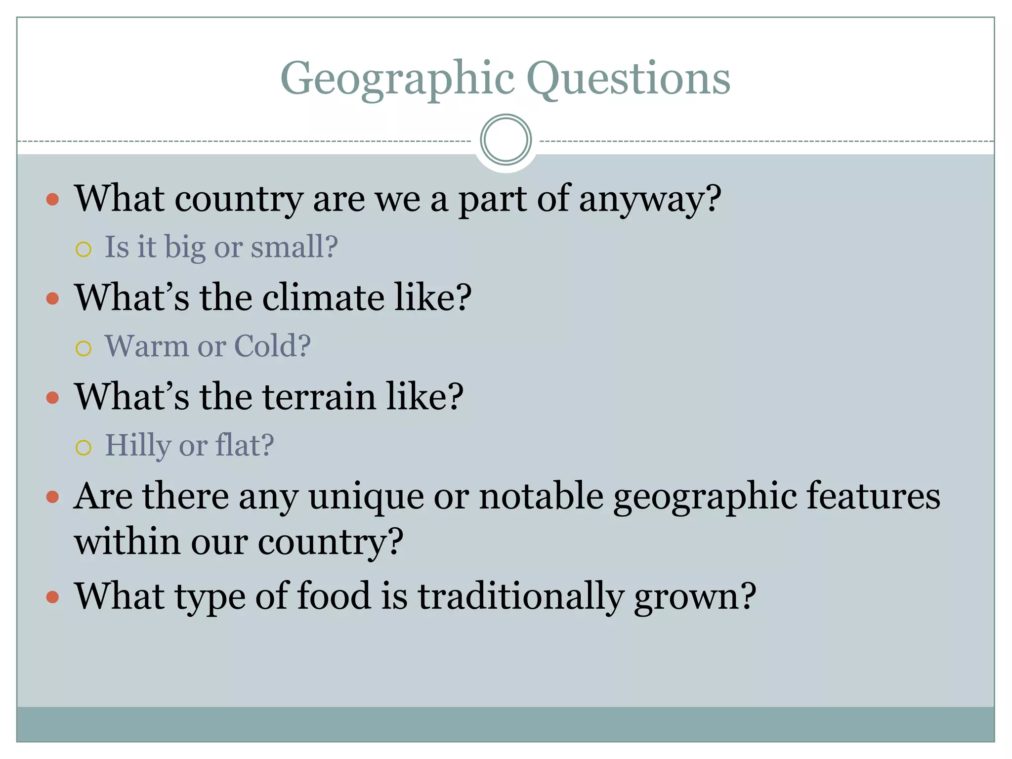 Geographic Questions
 What country are we a part of anyway?
 Is it big or small?
 What’s the climate like?
 Warm or Cold?
 What’s the terrain like?
 Hilly or flat?
 Are there any unique or notable geographic features
within our country?
 What type of food is traditionally grown?
 