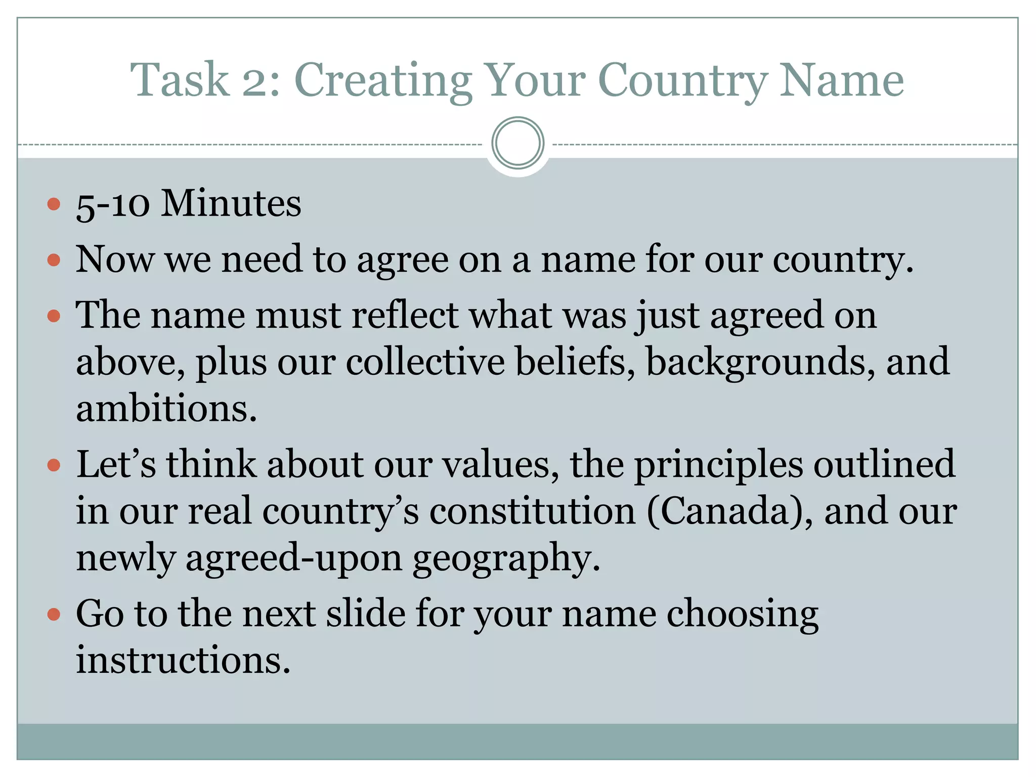 Task 2: Creating Your Country Name
 5-10 Minutes
 Now we need to agree on a name for our country.
 The name must reflect what was just agreed on
above, plus our collective beliefs, backgrounds, and
ambitions.
 Let’s think about our values, the principles outlined
in our real country’s constitution (Canada), and our
newly agreed-upon geography.
 Go to the next slide for your name choosing
instructions.
 