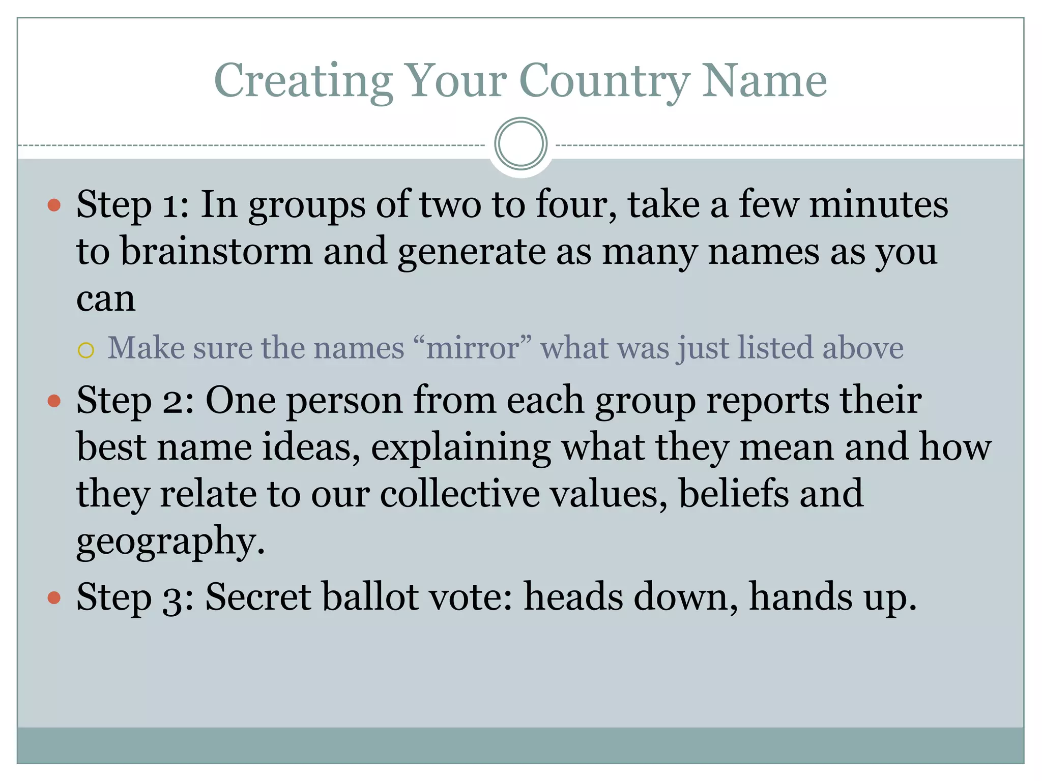 Creating Your Country Name
 Step 1: In groups of two to four, take a few minutes
to brainstorm and generate as many names as you
can
 Make sure the names “mirror” what was just listed above
 Step 2: One person from each group reports their
best name ideas, explaining what they mean and how
they relate to our collective values, beliefs and
geography.
 Step 3: Secret ballot vote: heads down, hands up.
 