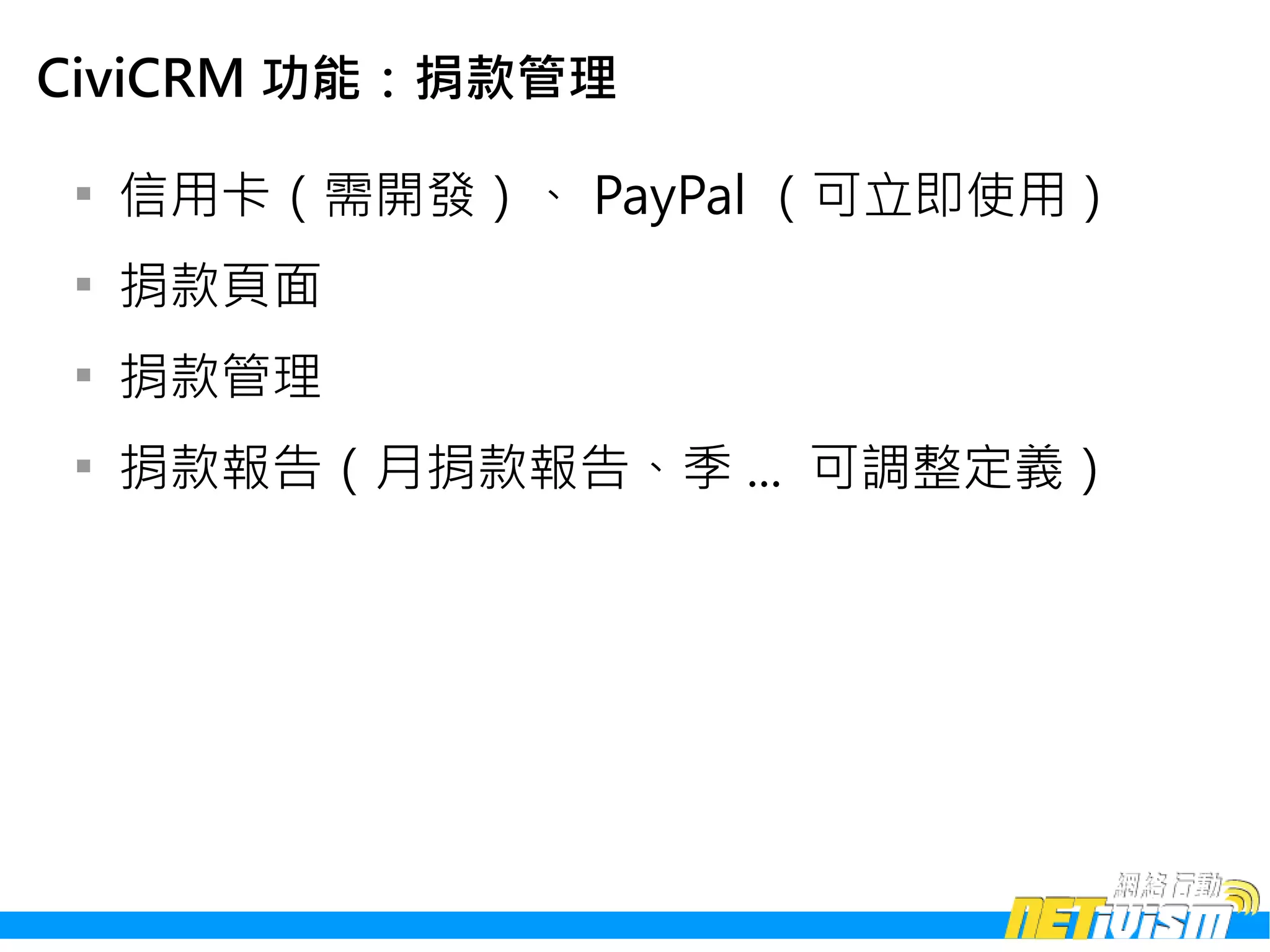 CiviCRM 功能：捐款管理

 
     信用卡（需開發）、 PayPal （可立即使用）
 
     捐款頁面
 
     捐款管理
 
     捐款報告（月捐款報告、季 ... 可調整定義）
 