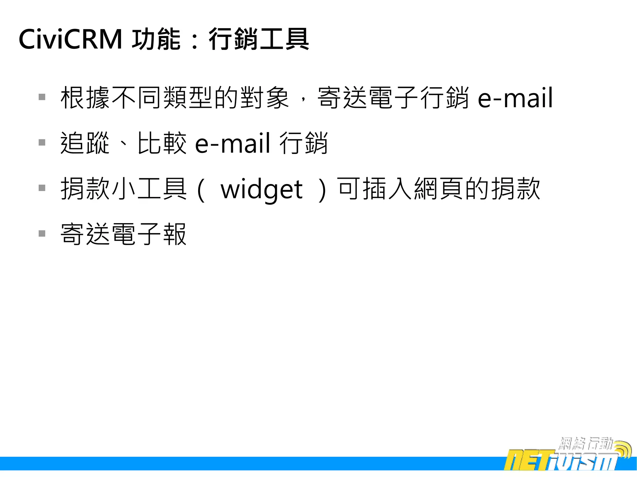 CiviCRM 功能：行銷工具

 
     根據不同類型的對象，寄送電子行銷 e-mail
 
     追蹤、比較 e-mail 行銷
 
     捐款小工具（ widget ）可插入網頁的捐款
 
     寄送電子報
 