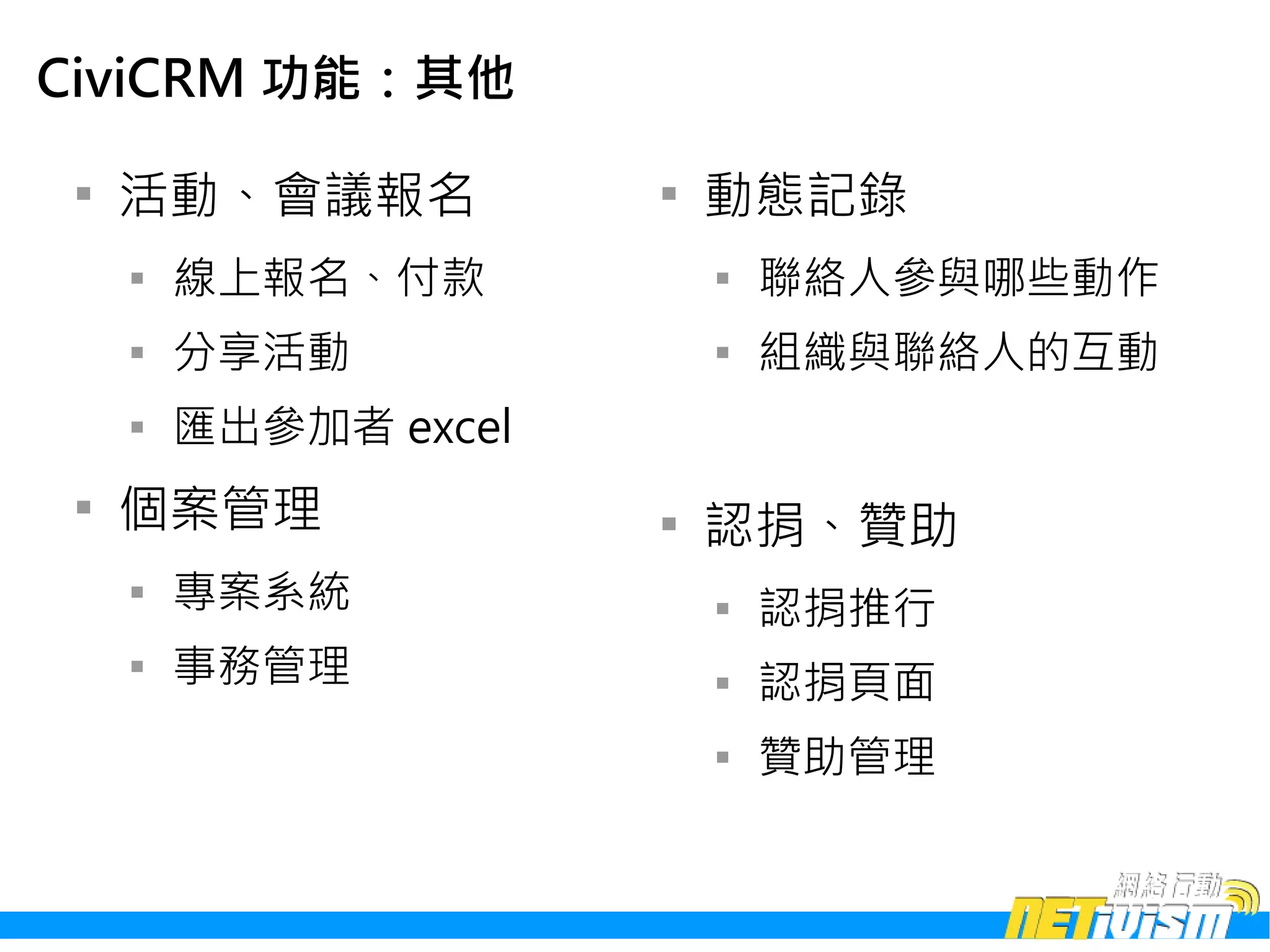 CiviCRM 功能：其他

 
     活動、會議報名           
                           動態記錄
     
         線上報名、付款           
                               聯絡人參與哪些動作
     
         分享活動              
                               組織與聯絡人的互動
     
         匯出參加者 excel
 
     個案管理              
                           認捐、贊助
     
         專案系統              
                               認捐推行
     
         事務管理              
                               認捐頁面
                           
                               贊助管理
 