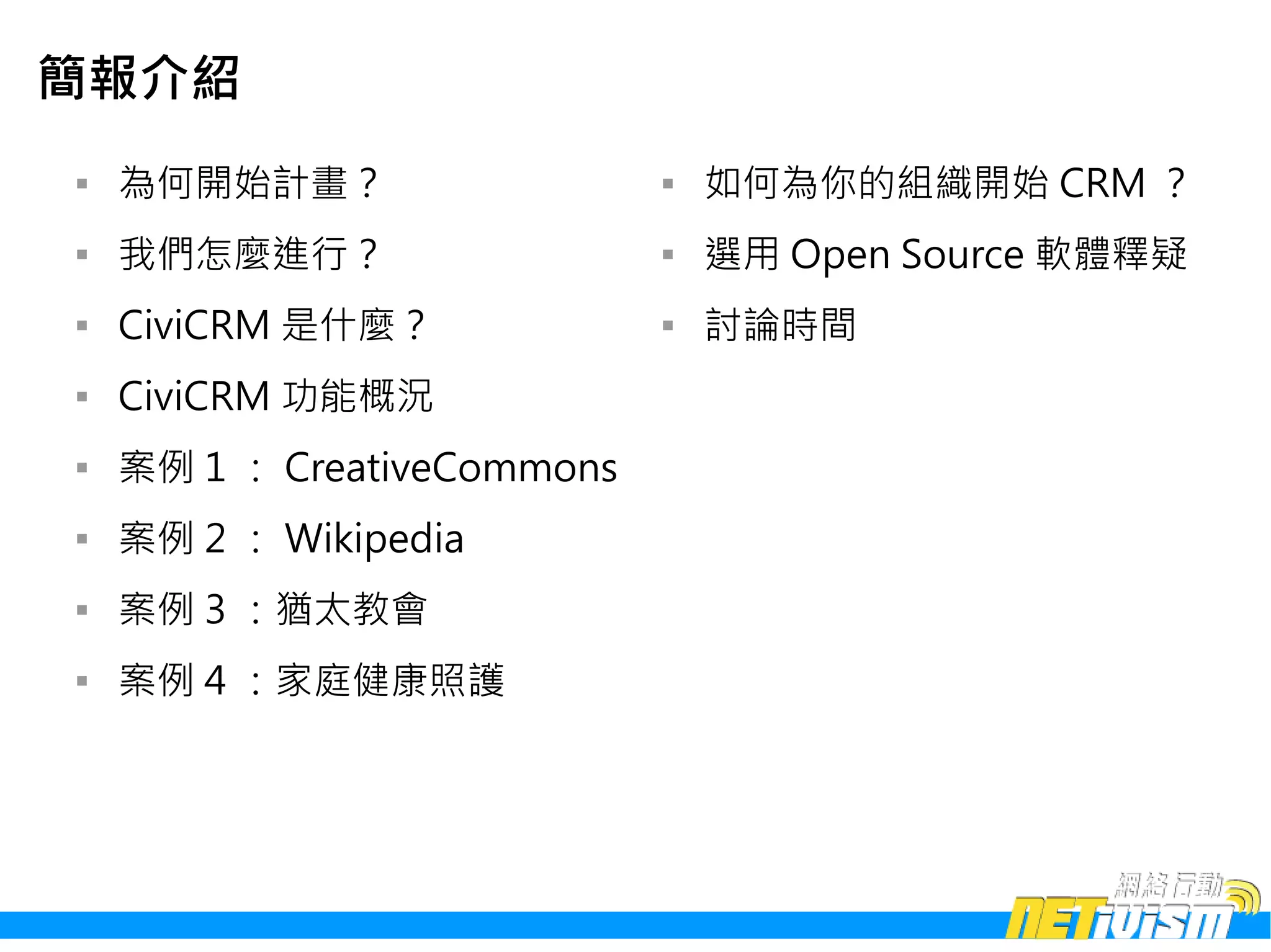 簡報介紹

    為何開始計畫？                  
                                 如何為你的組織開始 CRM ？

    我們怎麼進行？                  
                                 選用 Open Source 軟體釋疑

    CiviCRM 是什麼？             
                                 討論時間

    CiviCRM 功能概況

    案例 1 ： CreativeCommons

    案例 2 ： Wikipedia

    案例 3 ：猶太教會

    案例 4 ：家庭健康照護
 