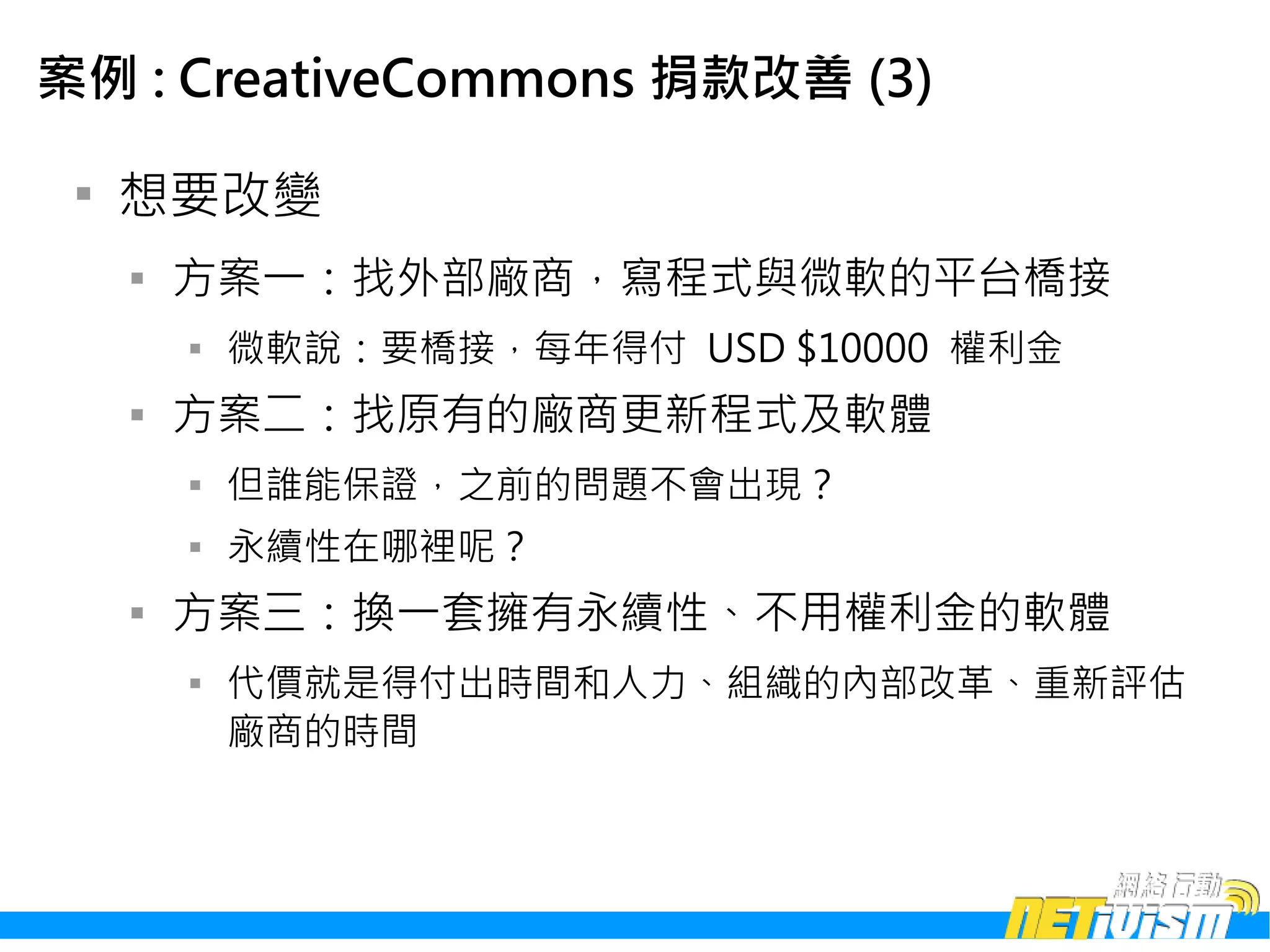 案例 : CreativeCommons 捐款改善 (3)

 
     想要改變
     
         方案一：找外部廠商，寫程式與微軟的平台橋接
         
             微軟說：要橋接，每年得付 USD $10000 權利金
     
         方案二：找原有的廠商更新程式及軟體
         
             但誰能保證，之前的問題不會出現？
         
             永續性在哪裡呢？
     
         方案三：換一套擁有永續性、不用權利金的軟體
         
             代價就是得付出時間和人力、組織的內部改革、重新評估
             廠商的時間
 