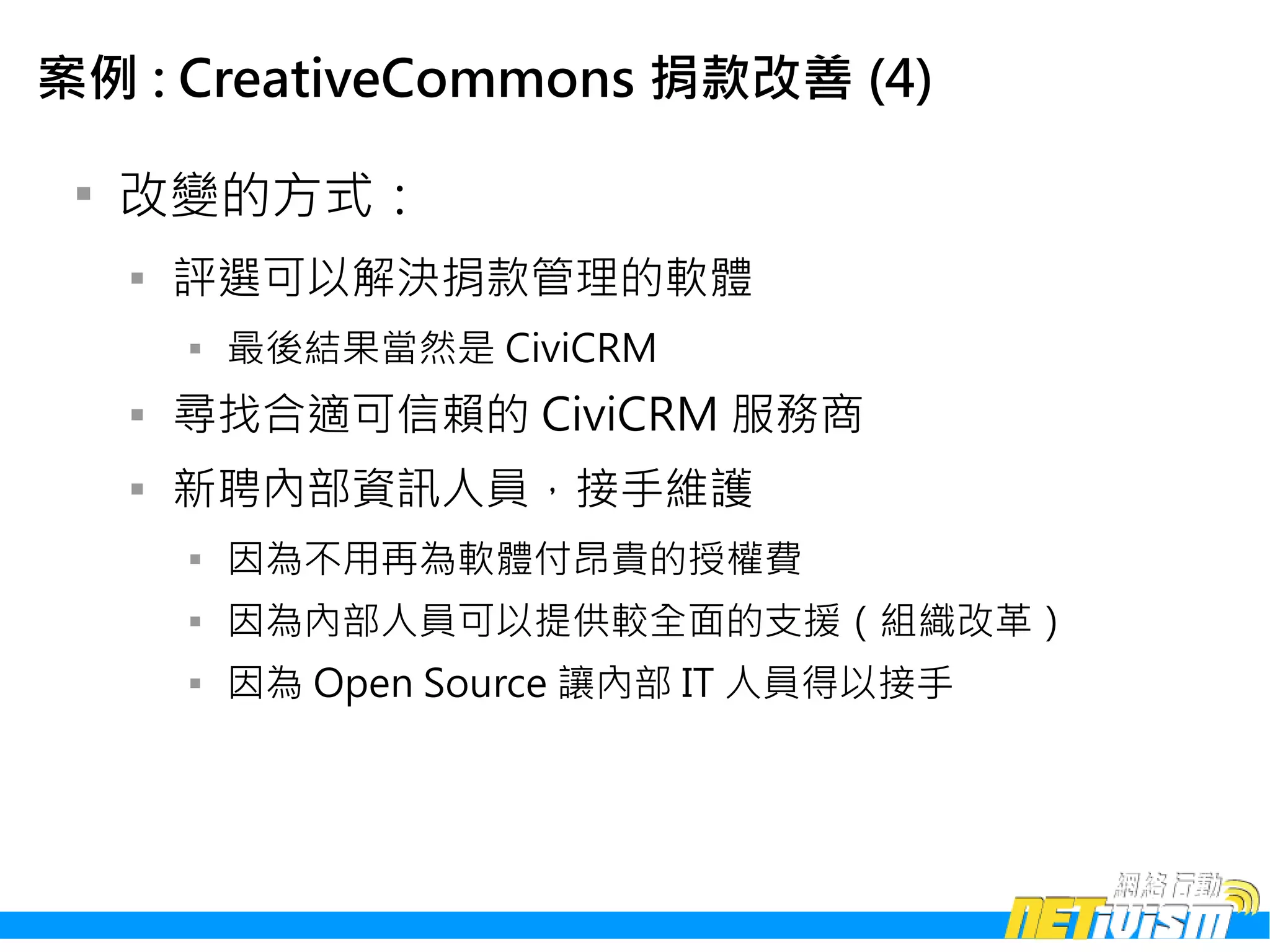 案例 : CreativeCommons 捐款改善 (4)

 
     改變的方式：
     
         評選可以解決捐款管理的軟體
         
             最後結果當然是 CiviCRM
     
         尋找合適可信賴的 CiviCRM 服務商
     
         新聘內部資訊人員，接手維護
         
             因為不用再為軟體付昂貴的授權費
         
             因為內部人員可以提供較全面的支援（組織改革）
         
             因為 Open Source 讓內部 IT 人員得以接手
 